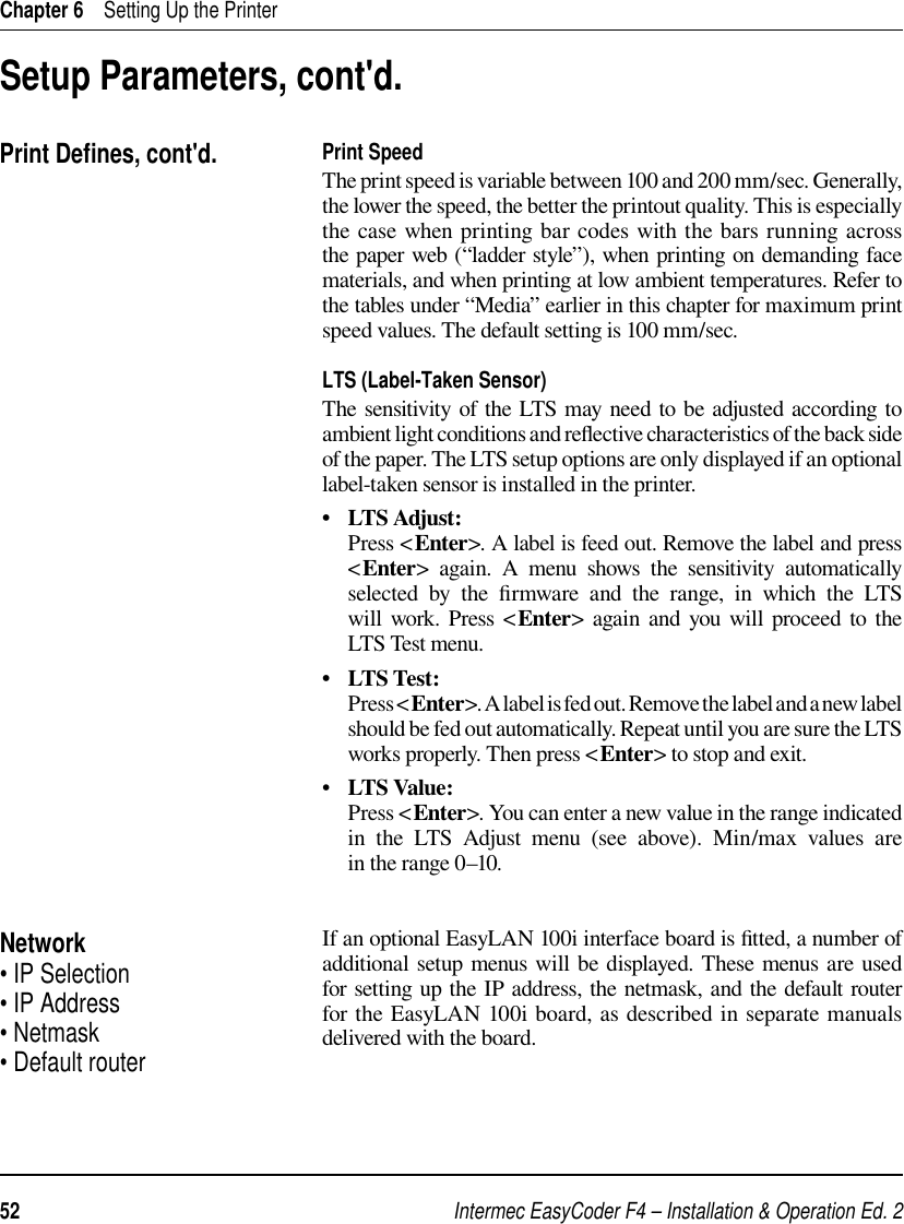 Intermec EasyCoder F4 – Installation &amp; Operation Ed. 252 Chapter 6    Setting Up the PrinterPrint SpeedThe print speed is variable between 100 and 200 mm/sec. Generally, the lower the speed, the better the printout quality. This is especially the case when printing bar codes with the bars running across the paper web (“ladder style”), when printing on demanding face materials, and when printing at low ambient temperatures. Refer to the tables under “Media” earlier in this chapter for maximum print speed values. The default setting is 100 mm/sec. LTS (Label-Taken Sensor)The sensitivity of the LTS may need to be adjusted according to ambient light conditions and reﬂ ective characteristics of the back side of the paper. The LTS setup options are only displayed if an optional label-taken sensor is installed in the printer. •   LTS Adjust:      Press &lt;Enter&gt;. A label is feed out. Remove the label and press &lt;Enter&gt; again. A menu shows the sensitivity automatically selected by the ﬁ rmware and the range, in which the LTS will work. Press &lt;Enter&gt; again and you will proceed to the LTS Test menu.•   LTS Test:     Press &lt;Enter&gt;. A label is fed out. Remove the label and a new label should be fed out automatically. Repeat until you are sure the LTS works properly. Then press &lt;Enter&gt; to stop and exit.•   LTS Value:     Press &lt;Enter&gt;. You can enter a new value in the range indicated in the LTS Adjust menu (see above). Min/max values are in the range 0–10.If an optional EasyLAN 100i interface board is ﬁ tted, a number of additional setup menus will be displayed. These menus are used for setting up the IP address, the netmask, and the default router for the EasyLAN 100i board, as described in separate manuals delivered with the board.Print Deﬁ nes, cont&apos;d.Setup Parameters, cont&apos;d.Network• IP Selection• IP Address• Netmask• Default router