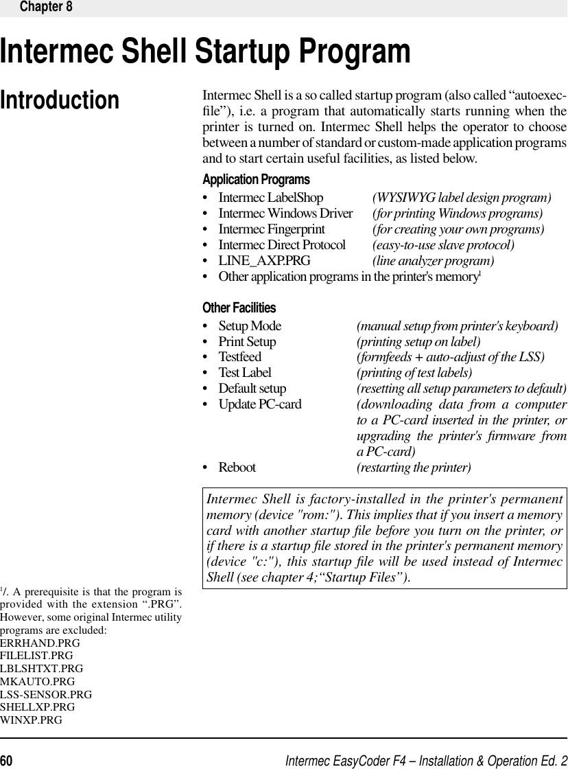 Intermec EasyCoder F4 – Installation &amp; Operation Ed. 260 Chapter 8Intermec Shell is a so called startup program (also called “autoexec-ﬁ le”), i.e. a program that automatically starts running when the printer is turned on. Intermec Shell helps the operator to choose between a number of standard or custom-made application programs and to start certain useful facilities, as listed below.Application Programs•    Intermec LabelShop                 (WYSIWYG label design program)•    Intermec Windows Driver      (for printing Windows programs)•    Intermec Fingerprint                (for creating your own programs)•    Intermec Direct Protocol         (easy-to-use slave protocol)•    LINE_AXP.PRG                     (line analyzer program)•    Other application programs in the printer&apos;s memory1Other Facilities•   Setup Mode    (manual setup from printer&apos;s keyboard)•    Print Setup    (printing setup on label)•   Testfeed    (formfeeds + auto-adjust of the LSS)•    Test Label    (printing of test labels)•    Default setup    (resetting all setup parameters to default)•   Update PC-card   (downloading data from a computer       to a PC-card inserted in the printer, or    upgrading the printer&apos;s ﬁ rmware  from    a PC-card) •   Reboot    (restarting the printer)Intermec Shell is factory-installed in the printer&apos;s permanent memory (device &quot;rom:&quot;). This implies that if you insert a memory card with another startup ﬁ le before you turn on the printer, or if there is a startup ﬁ le stored in the printer&apos;s permanent memory (device &quot;c:&quot;), this startup ﬁ le will be used instead of Intermec Shell (see chapter 4;“Startup Files”). Intermec Shell Startup ProgramIntroduction1/. A prerequisite is that the program is provided with the extension “.PRG”. However, some original Intermec utility programs are excluded:ERRHAND.PRGFILELIST.PRGLBLSHTXT.PRGMKAUTO.PRGLSS-SENSOR.PRGSHELLXP.PRGWINXP.PRG