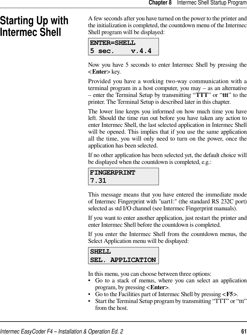 Intermec EasyCoder F4 – Installation &amp; Operation Ed. 2   61 Chapter 8    Intermec Shell Startup ProgramA few seconds after you have turned on the power to the printer and the initialization is completed, the countdown menu of the Intermec Shell program will be displayed:ENTER=SHELL 5 sec.    v.4.4  Now you have 5 seconds to enter Intermec Shell by pressing the &lt;Enter&gt; key.Provided you have a working two-way communication with a terminal program in a host computer, you may – as an alternative – enter the Terminal Setup by transmitting “TTT” or “ttt” to the printer. The Terminal Setup is described later in this chapter. The lower line keeps you informed on how much time you have left. Should the time run out before you have taken any action to enter Intermec Shell, the last selected application in Intermec Shell will be opened. This implies that if you use the same application all the time, you will only need to turn on the power, once the application has been selected.If no other application has been selected yet, the default choice will be displayed when the countdown is completed, e.g.:FINGERPRINT7.31This message means that you have entered the immediate mode of Intermec Fingerprint with &quot;uart1:&quot; (the standard RS 232C port) selected as std I/O channel (see Intermec Fingerprint manuals). If you want to enter another application, just restart the printer and enter Intermec Shell before the countdown is completed.If you enter the Intermec Shell from the countdown menus, the Select Application menu will be displayed:SHELLSEL. APPLICATIONIn this menu, you can choose between three options:•   Go to a stack of menus, where you can select an application program, by pressing &lt;Enter&gt;.•   Go to the Facilities part of Intermec Shell by pressing &lt;F5&gt;. •   Start the Terminal Setup program by transmitting “TTT” or “ttt” from the host. Starting Up with Intermec Shell