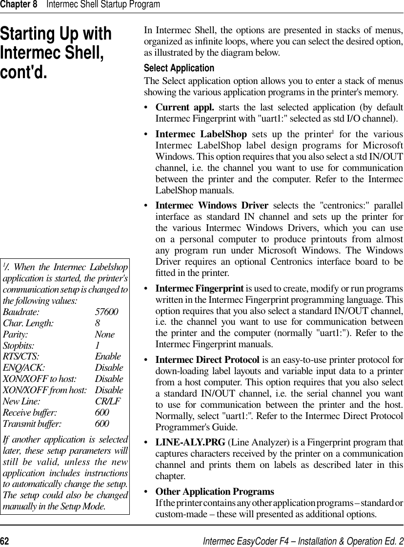 Intermec EasyCoder F4 – Installation &amp; Operation Ed. 262 Chapter 8    Intermec Shell Startup ProgramIn Intermec Shell, the options are presented in stacks of menus, organized as inﬁ nite loops, where you can select the desired option, as illustrated by the diagram below.Select ApplicationThe Select application option allows you to enter a stack of menus showing the various application programs in the printer&apos;s memory.•   Current appl. starts the last selected application (by default Intermec Fingerprint with &quot;uart1:&quot; selected as std I/O channel).•   Intermec LabelShop sets up the printer1 for the various Intermec LabelShop label design programs for Microsoft Windows. This option requires that you also select a std IN/OUT channel, i.e. the channel you want to use for communication between the printer and the computer. Refer to the Intermec LabelShop manuals.•   Intermec Windows Driver selects the &quot;centronics:&quot; parallel interface as standard IN channel and sets up the printer for the various Intermec Windows Drivers, which you can use on a personal computer to produce printouts from almost any program run under Microsoft Windows. The Windows Driver requires an optional Centronics interface board to be ﬁ tted in the printer.•   Intermec Fingerprint is used to create, modify or run programs written in the Intermec Fingerprint programming language. This option requires that you also select a standard IN/OUT channel, i.e. the channel you want to use for communication between the printer and the computer (normally &quot;uart1:&quot;). Refer to the Intermec Fingerprint manuals.•   Intermec Direct Protocol is an easy-to-use printer protocol for down-loading label layouts and variable input data to a printer from a host computer. This option requires that you also select a standard IN/OUT channel, i.e. the serial channel you want to use for communication between the printer and the host. Normally, select &quot;uart1:&quot;. Refer to the Intermec Direct Protocol Programmer&apos;s Guide.•   LINE-ALY.PRG (Line Analyzer) is a Fingerprint program that captures characters received by the printer on a communication channel and prints them on labels as described later in this chapter.•   Other Application Programs        If the printer contains any other application programs – standard or custom-made – these will presented as additional options.Starting Up with Intermec Shell, cont&apos;d.1/. When the Intermec Labelshop application is started, the printer&apos;s communication setup is changed to the following values:Baudrate:                           57600Char. Length:                    8Parity:                                 NoneStopbits:                              1RTS/CTS:                           EnableENQ/ACK:                         DisableXON/XOFF to host:         DisableXON/XOFF from host:    DisableNew Line:                           CR/LFReceive buffer:                  600Transmit buffer:                600 If another application is selected later, these setup parameters will still be valid, unless the new application includes instructions to automatically change the setup. The setup could also be changed manually in the Setup Mode.