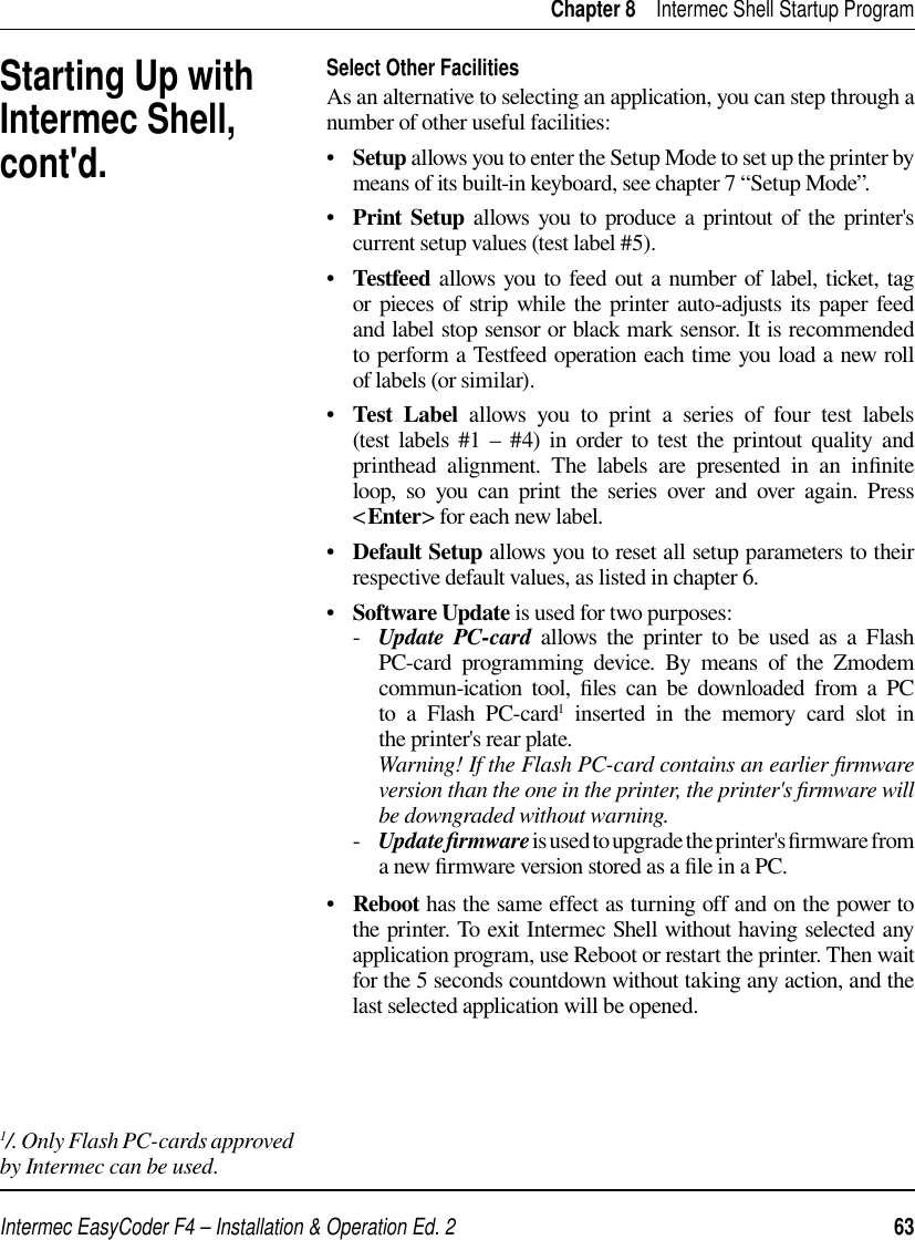 Intermec EasyCoder F4 – Installation &amp; Operation Ed. 2   63 Chapter 8    Intermec Shell Startup ProgramSelect Other FacilitiesAs an alternative to selecting an application, you can step through a number of other useful facilities:•   Setup allows you to enter the Setup Mode to set up the printer by means of its built-in keyboard, see chapter 7 “Setup Mode”.•   Print Setup allows you to produce a printout of the printer&apos;s current setup values (test label #5).•   Testfeed allows you to feed out a number of label, ticket, tag or pieces of strip while the printer auto-adjusts its paper feed and label stop sensor or black mark sensor. It is recommended to perform a Testfeed operation each time you load a new roll of labels (or similar).•   Test Label allows you to print a series of four test labels (test labels #1 – #4) in order to test the printout quality and printhead alignment. The labels are presented in an inﬁ nite loop, so you can print the series over and over again. Press &lt;Enter&gt; for each new label.•   Default Setup allows you to reset all setup parameters to their respective default values, as listed in chapter 6.•   Software Update is used for two purposes:     -   Update PC-card allows the printer to be used as a Flash PC-card programming device. By means of the Zmodem commun-ication tool, ﬁ les can be downloaded from a PC to a Flash PC-card1 inserted in the memory card slot in the printer&apos;s rear plate.          Warning! If the Flash PC-card contains an earlier ﬁ rmware version than the one in the printer, the printer&apos;s ﬁ rmware will be downgraded without warning.      -   Update ﬁ rmware is used to upgrade the printer&apos;s ﬁ rmware from a new ﬁ rmware version stored as a ﬁ le in a PC. •   Reboot has the same effect as turning off and on the power to the printer. To exit Intermec Shell without having selected any application program, use Reboot or restart the printer. Then wait for the 5 seconds countdown without taking any action, and the last selected application will be opened.Starting Up with Intermec Shell, cont&apos;d.1/. Only Flash PC-cards approved by Intermec can be used.