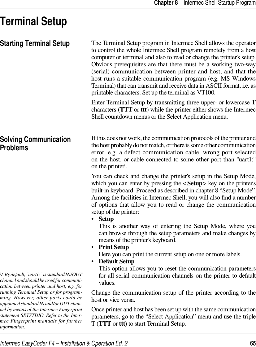 Intermec EasyCoder F4 – Installation &amp; Operation Ed. 2   65 Chapter 8    Intermec Shell Startup ProgramThe Terminal Setup program in Intermec Shell allows the operator to control the whole Intermec Shell program remotely from a host computer or terminal and also to read or change the printer&apos;s setup. Obvious prerequisites are that there must be a working two-way (serial) communication between printer and host, and that the host runs a suitable communication program (e.g. MS Windows Terminal) that can transmit and receive data in ASCII format, i.e. as printable characters. Set up the terminal as VT100.Enter Terminal Setup by transmitting three upper- or lowercase T characters (TTT or ttt) while the printer either shows the Intermec Shell countdown menus or the Select Application menu.If this does not work, the communication protocols of the printer and the host probably do not match, or there is some other communication error, e.g. a defect communication cable, wrong port selected on the host, or cable connected to some other port than &quot;uart1:&quot; on the printer1.You can check and change the printer&apos;s setup in the Setup Mode, which you can enter by pressing the &lt;Setup&gt; key on the printer&apos;s built-in keyboard. Proceed as described in chapter 8 “Setup Mode”. Among the facilities in Intermec Shell, you will also ﬁ nd a number of options that allow you to read or change the communication setup of the printer: •   Setup     This is another way of entering the Setup Mode, where you can browse through the setup parameters and make changes by means of the printer&apos;s keyboard.•   Print Setup     Here you can print the current setup on one or more labels.•   Default Setup     This option allows you to reset the communication parameters for all serial communication channels on the printer to default values. Change the communication setup of the printer according to the host or vice versa. Once printer and host has been set up with the same communication parameters, go to the “Select Application” menu and use the triple T (TTT or ttt) to start Terminal Setup. Terminal SetupStarting Terminal SetupSolving Communication Problems1/. By default , &quot;uart1:&quot; is standard IN /OUT channel and should be used for communi-cation between printer and host, e.g. for running Terminal Setup or for program-ming. However, other ports could be appointed standard IN and/or OUT chan-nel by means of the Intermec Fingerprint statement SETSTDIO. Refer to the Inter-mec Fingerprint manuals for further information.