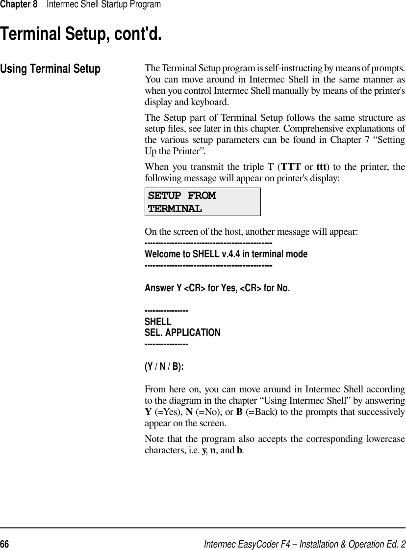 Intermec EasyCoder F4 – Installation &amp; Operation Ed. 266 Chapter 8    Intermec Shell Startup ProgramThe Terminal Setup program is self-instructing by means of prompts. You can move around in Intermec Shell in the same manner as when you control Intermec Shell manually by means of the printer&apos;s display and keyboard.The Setup part of Terminal Setup follows the same structure as setup ﬁ les, see later in this chapter. Comprehensive explanations of the various setup parameters can be found in Chapter 7 “Setting Up the Printer”.When you transmit the triple T (TTT or ttt) to the printer, the following message will appear on printer&apos;s display:SETUP FROMTERMINALOn the screen of the host, another message will appear:-----------------------------------------------Welcome to SHELL v.4.4 in terminal mode-----------------------------------------------Answer Y &lt;CR&gt; for Yes, &lt;CR&gt; for No.----------------SHELLSEL. APPLICATION----------------(Y / N / B):From here on, you can move around in Intermec Shell according to the diagram in the chapter “Using Intermec Shell” by answering Y (=Yes), N (=No), or B (=Back) to the prompts that successively appear on the screen.Note that the program also accepts the corresponding lowercase characters, i.e. y, n, and b.Terminal Setup, cont&apos;d.Using Terminal Setup