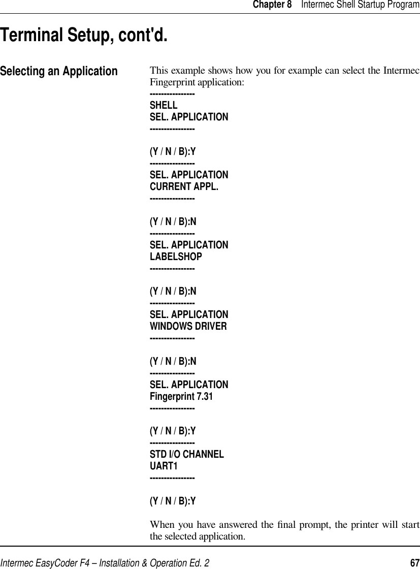 Intermec EasyCoder F4 – Installation &amp; Operation Ed. 2   67 Chapter 8    Intermec Shell Startup ProgramThis example shows how you for example can select the Intermec Fingerprint application:----------------SHELLSEL. APPLICATION----------------(Y / N / B):Y----------------SEL. APPLICATIONCURRENT APPL.----------------(Y / N / B):N----------------SEL. APPLICATIONLABELSHOP----------------(Y / N / B):N----------------SEL. APPLICATIONWINDOWS DRIVER----------------(Y / N / B):N----------------SEL. APPLICATIONFingerprint 7.31----------------(Y / N / B):Y----------------STD I/O CHANNELUART1----------------(Y / N / B):YWhen you have answered the ﬁ nal prompt, the printer will start the selected application.Terminal Setup, cont&apos;d.Selecting an Application