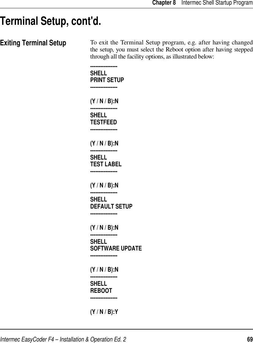 Intermec EasyCoder F4 – Installation &amp; Operation Ed. 2   69 Chapter 8    Intermec Shell Startup ProgramTo exit the Terminal Setup program, e.g. after having changed the setup, you must select the Reboot option after having stepped through all the facility options, as illustrated below:----------------SHELLPRINT SETUP----------------(Y / N / B):N----------------SHELLTESTFEED----------------(Y / N / B):N----------------SHELLTEST LABEL----------------(Y / N / B):N----------------SHELLDEFAULT SETUP----------------(Y / N / B):N----------------SHELLSOFTWARE UPDATE----------------(Y / N / B):N----------------SHELLREBOOT----------------(Y / N / B):YTerminal Setup, cont&apos;d.Exiting Terminal Setup