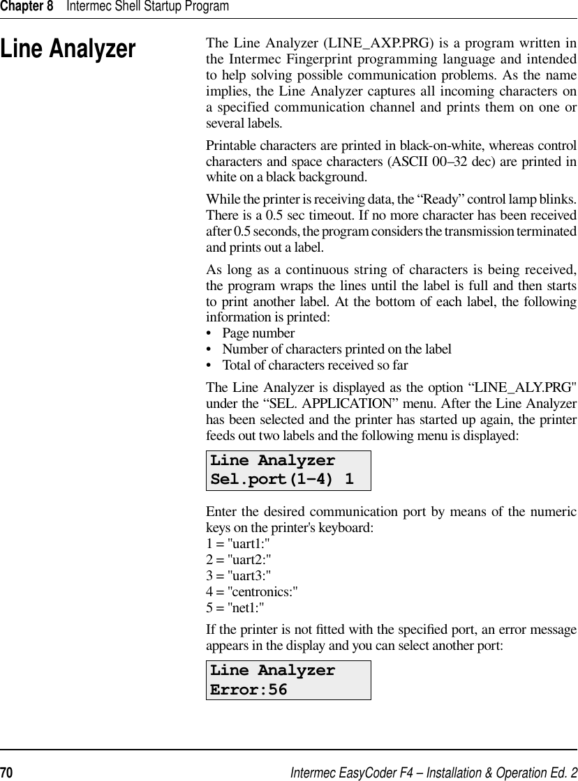 Intermec EasyCoder F4 – Installation &amp; Operation Ed. 270 Chapter 8    Intermec Shell Startup ProgramThe Line Analyzer (LINE_AXP.PRG) is a program written in the Intermec Fingerprint programming language and intended to help solving possible communication problems. As the name implies, the Line Analyzer captures all incoming characters on a specified communication channel and prints them on one or several labels. Printable characters are printed in black-on-white, whereas control characters and space characters (ASCII 00–32 dec) are printed in white on a black background.While the printer is receiving data, the “Ready” control lamp blinks. There is a 0.5 sec timeout. If no more character has been received after 0.5 seconds, the program considers the transmission terminated and prints out a label. As long as a continuous string of characters is being received, the program wraps the lines until the label is full and then starts to print another label. At the bottom of each label, the following information is printed:•   Page number•   Number of characters printed on the label•   Total of characters received so farThe Line Analyzer is displayed as the option “LINE_ALY.PRG&quot; under the “SEL. APPLICATION” menu. After the Line Analyzer has been selected and the printer has started up again, the printer feeds out two labels and the following menu is displayed:Line AnalyzerSel.port(1-4) 1Enter the desired communication port by means of the numeric keys on the printer&apos;s keyboard:1 = &quot;uart1:&quot; 2 = &quot;uart2:&quot;3 = &quot;uart3:&quot;4 = &quot;centronics:&quot;5 = &quot;net1:&quot;If the printer is not ﬁ tted with the speciﬁ ed port, an error message appears in the display and you can select another port:Line AnalyzerError:56Line Analyzer