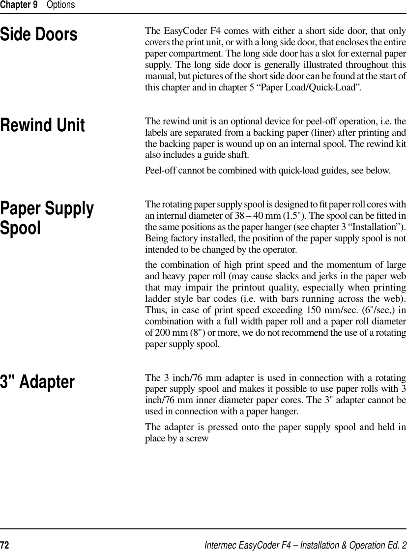 Intermec EasyCoder F4 – Installation &amp; Operation Ed. 272 Chapter 9    OptionsThe EasyCoder F4 comes with either a short side door, that only covers the print unit, or with a long side door, that encloses the entire paper compartment. The long side door has a slot for external paper supply. The long side door is generally illustrated throughout this manual, but pictures of the short side door can be found at the start of this chapter and in chapter 5 “Paper Load/Quick-Load”.The rewind unit is an optional device for peel-off operation, i.e. the labels are separated from a backing paper (liner) after printing and the backing paper is wound up on an internal spool. The rewind kit also includes a guide shaft.Peel-off cannot be combined with quick-load guides, see below.The rotating paper supply spool is designed to ﬁ t paper roll cores with an internal diameter of 38 – 40 mm (1.5&quot;). The spool can be ﬁ tted in the same positions as the paper hanger (see chapter 3 “Installation”). Being factory installed, the position of the paper supply spool is not intended to be changed by the operator.the combination of high print speed and the momentum of large and heavy paper roll (may cause slacks and jerks in the paper web that may impair the printout quality, especially when printing ladder style bar codes (i.e. with bars running across the web). Thus, in case of print speed exceeding 150 mm/sec. (6&quot;/sec,) in combination with a full width paper roll and a paper roll diameter of 200 mm (8&quot;) or more, we do not recommend the use of a rotating paper supply spool. The 3 inch/76 mm adapter is used in connection with a rotating paper supply spool and makes it possible to use paper rolls with 3 inch/76 mm inner diameter paper cores. The 3&quot; adapter cannot be used in connection with a paper hanger. The adapter is pressed onto the paper supply spool and held in place by a screwSide DoorsRewind Unit3&quot; AdapterPaper Supply Spool
