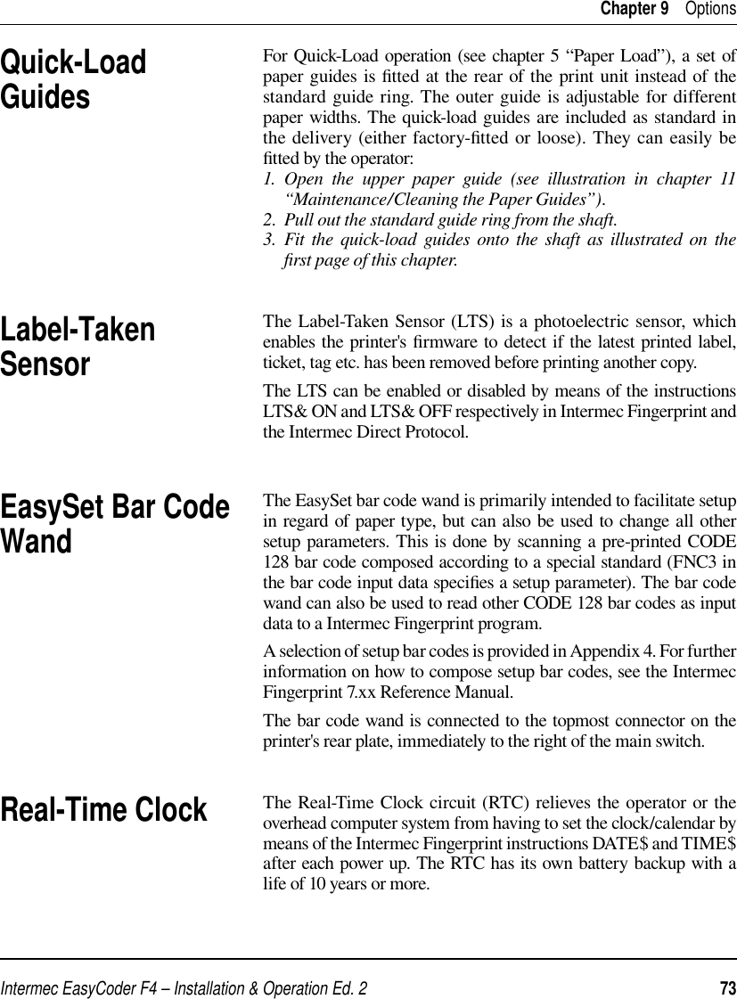 Intermec EasyCoder F4 – Installation &amp; Operation Ed. 2   73 Chapter 9    OptionsFor Quick-Load operation (see chapter 5 “Paper Load”), a set of paper guides is ﬁ tted at the rear of the print unit instead of the standard guide ring. The outer guide is adjustable for different paper widths. The quick-load guides are included as standard in the delivery (either factory-ﬁ tted or loose). They can easily be ﬁ tted by the operator:1. Open the upper paper guide (see illustration in chapter 11 “Maintenance/Cleaning the Paper Guides”).2.  Pull out the standard guide ring from the shaft.3.  Fit the quick-load guides onto the shaft as illustrated on the ﬁ rst page of this chapter.The Label-Taken Sensor (LTS) is a photoelectric sensor, which enables the printer&apos;s ﬁ rmware to detect if the latest printed label, ticket, tag etc. has been removed before printing another copy.The LTS can be enabled or disabled by means of the instructions LTS&amp; ON and LTS&amp; OFF respectively in Intermec Fingerprint and the Intermec Direct Protocol.The EasySet bar code wand is primarily intended to facilitate setup in regard of paper type, but can also be used to change all other setup parameters. This is done by scanning a pre-printed CODE 128 bar code composed according to a special standard (FNC3 in the bar code input data speciﬁ es a setup parameter). The bar code wand can also be used to read other CODE 128 bar codes as input data to a Intermec Fingerprint program.A selection of setup bar codes is provided in Appendix 4. For further information on how to compose setup bar codes, see the Intermec Fingerprint 7.xx Reference Manual.The bar code wand is connected to the topmost connector on the printer&apos;s rear plate, immediately to the right of the main switch.The Real-Time Clock circuit (RTC) relieves the operator or the overhead computer system from having to set the clock/calendar by means of the Intermec Fingerprint instructions DATE$ and TIME$ after each power up. The RTC has its own battery backup with a life of 10 years or more.Real-Time ClockEasySet Bar Code WandQuick-Load GuidesLabel-Taken Sensor