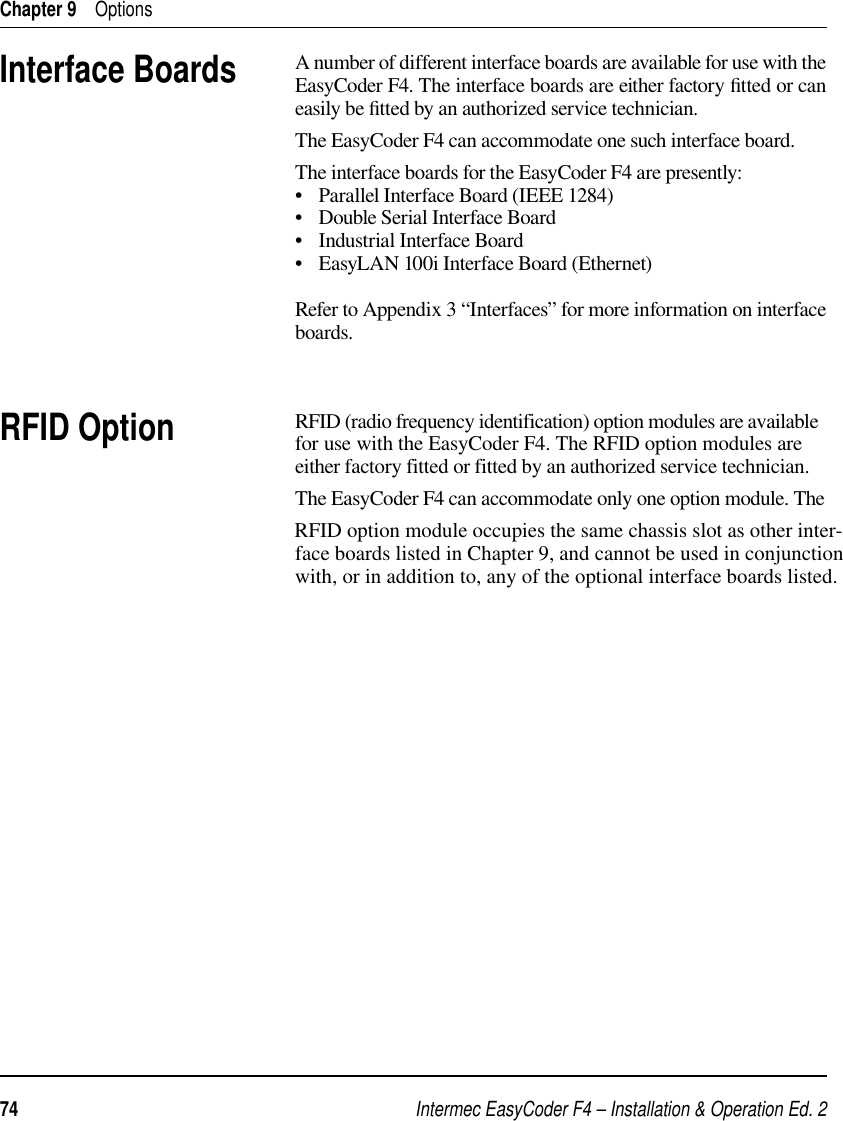 Intermec EasyCoder F4 – Installation &amp; Operation Ed. 274 Chapter 9    OptionsInterface BoardsA number of different interface boards are available for use with the EasyCoder F4. The interface boards are either factory ﬁ tted or can easily be ﬁ tted by an authorized service technician.The EasyCoder F4 can accommodate one such interface board.The interface boards for the EasyCoder F4 are presently:•   Parallel Interface Board (IEEE 1284)•   Double Serial Interface Board•   Industrial Interface Board•   EasyLAN 100i Interface Board (Ethernet)Refer to Appendix 3 “Interfaces” for more information on interface boards.RFID OptionRFID (radio frequency identification) option modules are available for use with the EasyCoder F4. The RFID option modules are  either factory fitted or fitted by an authorized service technician.The EasyCoder F4 can accommodate only one option module. The RFID option module occupies the same chassis slot as other inter-face boards listed in Chapter 9, and cannot be used in conjunctionwith, or in addition to, any of the optional interface boards listed.