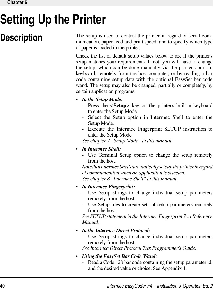 Intermec EasyCoder F4 – Installation &amp; Operation Ed. 240 Chapter 6Setting Up the PrinterDescriptionThe setup is used to control the printer in regard of serial com-munication, paper feed and print speed, and to specify which type of paper is loaded in the printer.Check the list of default setup values below to see if the printer&apos;s setup matches your requirements. If not, you will have to change the setup, which can be done manually via the printer&apos;s built-in keyboard, remotely from the host computer, or by reading a bar code containing setup data with the optional EasySet bar code wand. The setup may also be changed, partially or completely, by certain application programs.•   In the Setup Mode:     -   Press  the  &lt; Setup&gt; key on the printer&apos;s built-in keyboard to enter the Setup Mode.     -   Select  the  Setup  option  in  Intermec  Shell  to  enter  the Setup Mode.     -   Execute  the  Intermec  Fingerprint  SETUP  instruction  to enter the Setup Mode.     See chapter 7 “Setup Mode” in this manual.•   In Intermec Shell:     -   Use  Terminal  Setup  option  to  change  the  setup  remotely from the host.     Note that Intermec Shell automatically sets up the printer in regard of communication when an application is selected.      See chapter 8 “Intermec Shell” in this manual.•   In Intermec Fingerprint:      -   Use  Setup  strings  to  change  individual  setup  parameters remotely from the host.     -   Use Setup  ﬁ les to create sets of setup parameters remotely from the host.     See SETUP statement in the Intermec Fingerprint 7.xx Reference Manual.•   In the Intermec Direct Protocol:     -   Use  Setup  strings  to  change  individual  setup  parameters remotely from the host.     See Intermec Direct Protocol 7.xx Programmer&apos;s Guide.•   Using the EasySet Bar Code Wand:     -   Read a Code 128 bar code containing the setup parameter id. and the desired value or choice. See Appendix 4.         