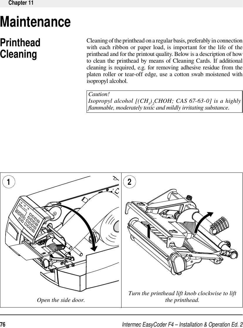 Intermec EasyCoder F4 – Installation &amp; Operation Ed. 276 Chapter 11MaintenancePrinthead CleaningCleaning of the printhead on a regular basis, preferably in connection with each ribbon or paper load, is important for the life of the printhead and for the printout quality. Below is a description of how to clean the printhead by means of Cleaning Cards. If additional cleaning is required, e.g. for removing adhesive residue from the platen roller or tear-off edge, use a cotton swab moistened with isopropyl alcohol.Caution!Isopropyl alcohol [(CH 3)2CHOH; CAS 67-63-0] is a highly ﬂ ammable, moderately toxic and mildly irritating substance.Open the side door. Turn the printhead lift knob clockwise to lift the printhead.1 2