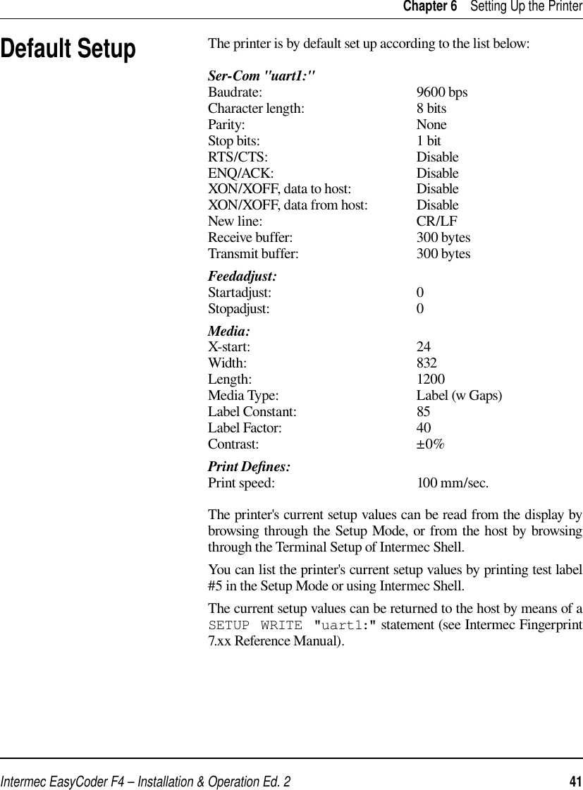 Intermec EasyCoder F4 – Installation &amp; Operation Ed. 2   41 Chapter 6    Setting Up the PrinterDefault SetupThe printer is by default set up according to the list below:Ser-Com &quot;uart1:&quot;Baudrate: 9600 bpsCharacter length:  8 bitsParity: NoneStop bits:  1 bitRTS/CTS: DisableENQ/ACK: DisableXON/XOFF, data to host:  DisableXON/XOFF, data from host:  DisableNew line:  CR/LFReceive buffer:  300 bytesTransmit buffer:  300 bytesFeedadjust:Startadjust: 0Stopadjust: 0Media:X-start: 24Width: 832Length: 1200Media Type:  Label (w Gaps)Label Constant:  85Label Factor:  40Contrast: ±0%Print Deﬁ nes:Print speed:  100 mm/sec.The printer&apos;s current setup values can be read from the display by browsing through the Setup Mode, or from the host by browsing through the Terminal Setup of Intermec Shell. You can list the printer&apos;s current setup values by printing test label #5 in the Setup Mode or using Intermec Shell. The current setup values can be returned to the host by means of a SETUP WRITE &quot;uart1:&quot; statement (see Intermec Fingerprint 7.xx Reference Manual). 