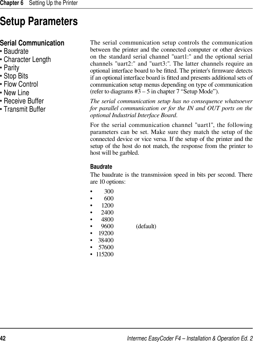 Intermec EasyCoder F4 – Installation &amp; Operation Ed. 242 Chapter 6    Setting Up the PrinterSetup ParametersSerial Communication• Baudrate• Character Length• Parity• Stop Bits• Flow Control• New Line• Receive Buffer• Transmit BufferThe serial communication setup controls the communication between the printer and the connected computer or other devices on the standard serial channel &quot;uart1:&quot; and the optional serial channels &quot;uart2:&quot; and &quot;uart3:&quot;. The latter channels require an optional interface board to be ﬁ tted. The printer&apos;s ﬁ rmware detects if an optional interface board is ﬁ tted and presents additional sets of communication setup menus depending on type of communication (refer to diagrams #3 – 5 in chapter 7 “Setup Mode”). The serial communication setup has no consequence whatsoever for parallel communication or for the IN and OUT ports on the optional Industrial Interface Board.For the serial communication channel &quot;uart1&quot;, the following parameters can be set. Make sure they match the setup of the connected device or vice versa. If the setup of the printer and the setup of the host do not match, the response from the printer to host will be garbled.BaudrateThe baudrate is the transmission speed in bits per second. There are 10 options:•        300•        600•      1200•     2400•      4800•     9600                (default)•    19200•   38400•    57600•  115200