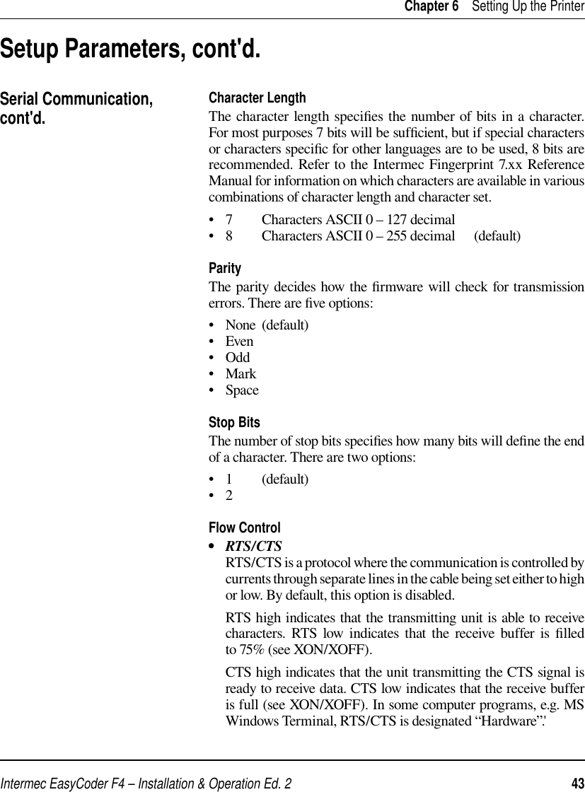 Intermec EasyCoder F4 – Installation &amp; Operation Ed. 2   43 Chapter 6    Setting Up the PrinterSetup Parameters, cont&apos;d.Serial Communication, cont&apos;d. Character LengthThe character length speciﬁ es the number of bits in a character. For most purposes 7 bits will be sufﬁ cient, but if special characters or characters speciﬁ c for other languages are to be used, 8 bits are recommended. Refer to the Intermec Fingerprint 7.xx Reference Manual for information on which characters are available in various combinations of character length and character set.•   7  Characters ASCII 0 – 127 decimal  •   8  Characters ASCII 0 – 255 decimal  (default)ParityThe parity decides how the ﬁ rmware will check for transmission errors. There are ﬁ ve options:•   None  (default)•   Even•   Odd•   Mark•   SpaceStop BitsThe number of stop bits speciﬁ es how many bits will deﬁ ne the end of a character. There are two options:•   1  (default)•   2 Flow Control•   RTS/CTS     RTS/CTS is a protocol where the communication is controlled by currents through separate lines in the cable being set either to high or low. By default, this option is disabled.      RTS high indicates that the transmitting unit is able to receive characters. RTS low indicates that the receive buffer is ﬁ lled to 75% (see XON/XOFF).     CTS high indicates that the unit transmitting the CTS signal is ready to receive data. CTS low indicates that the receive buffer is full (see XON/XOFF). In some computer programs, e.g. MS Windows Terminal, RTS/CTS is designated “Hardware”.&apos;