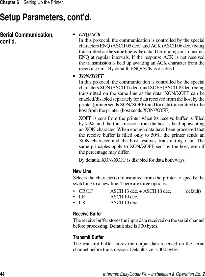 Intermec EasyCoder F4 – Installation &amp; Operation Ed. 244 Chapter 6    Setting Up the Printer•   ENQ/ACK     In this protocol, the communication is controlled by the special characters ENQ (ASCII 05 dec.) and ACK (ASCII 06 dec.) being transmitted on the same line as the data. The sending unit transmits ENQ at regular intervals. If the response ACK is not received the transmission is held up awaiting an ACK character from the receiving unit. By default, ENQ/ACK is disabled.•   XON/XOFF     In this protocol, the communication is controlled by the special characters XON (ASCII 17 dec.) and XOFF (ASCII 19 dec.) being transmitted on the same line as the data. XON/XOFF can be enabled/disabled separately for data received from the host by the printer (printer sends XON/XOFF), and for data transmitted to the host from the printer (host sends XON/XOFF).      XOFF is sent from the printer when its receive buffer is ﬁ lled by 75%, and the transmission from the host is held up awaiting an XON character. When enough data have been processed that the receive buffer is ﬁ lled only to 50%, the printer sends an XON character and the host resumes transmitting data. The same principles apply to XON/XOFF sent by the host, even if the percentage may differ.     By default, XON/XOFF is disabled for data both ways.New LineSelects the character(s) transmitted from the printer to specify the switching to a new line. There are three options:•   CR/LF  ASCII 13 dec. + ASCII 10 dec.   (default)•   LF    ASCII 10 dec.•   CR    ASCII 13 dec.   Receive BufferThe receive buffer stores the input data received on the serial channel before processing. Default size is 300 bytes.Transmit BufferThe transmit buffer stores the output data received on the serial channel before transmission. Default size is 300 bytes.Setup Parameters, cont&apos;d.Serial Communication, cont&apos;d.