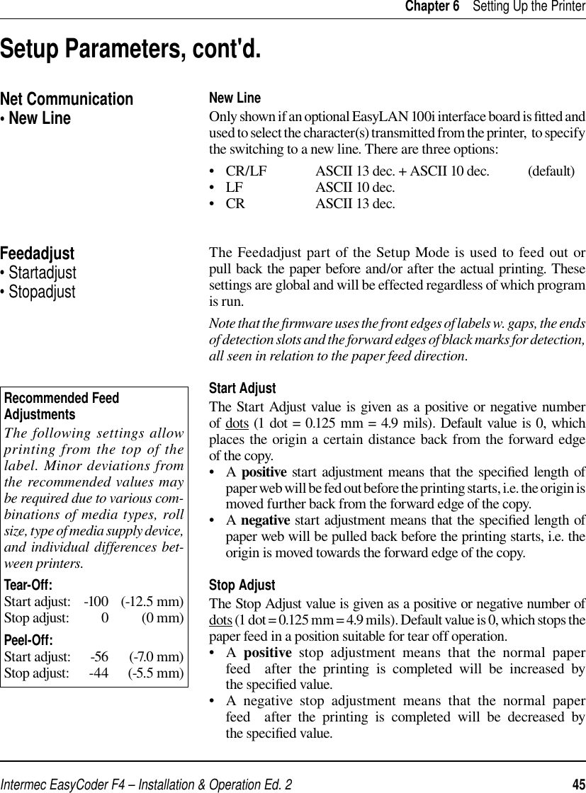 Intermec EasyCoder F4 – Installation &amp; Operation Ed. 2   45 Chapter 6    Setting Up the PrinterNew LineOnly shown if an optional EasyLAN 100i interface board is ﬁ tted and used to select the character(s) transmitted from the printer,  to specify the switching to a new line. There are three options:•   CR/LF  ASCII 13 dec. + ASCII 10 dec.   (default)•   LF    ASCII 10 dec.•   CR    ASCII 13 dec. The Feedadjust part of the Setup Mode is used to feed out or pull back the paper before and/or after the actual printing. These settings are global and will be effected regardless of which program is run.Note that the ﬁ rmware uses the front edges of labels w. gaps, the ends of detection slots and the forward edges of black marks for detection, all seen in relation to the paper feed direction.Start AdjustThe Start Adjust value is given as a positive or negative number of dots (1 dot = 0.125 mm = 4.9 mils). Default value is 0, which places the origin a certain distance back from the forward edge of the copy.•   A positive start adjustment means that the speciﬁ ed length of paper web will be fed out before the printing starts, i.e. the origin is moved further back from the forward edge of the copy.•   A negative start adjustment means that the speciﬁ ed length of paper web will be pulled back before the printing starts, i.e. the origin is moved towards the forward edge of the copy.Stop AdjustThe Stop Adjust value is given as a positive or negative number of dots (1 dot = 0.125 mm = 4.9 mils). Default value is 0, which stops the paper feed in a position suitable for tear off operation.•   A  positive stop adjustment means that the normal paper feed  after the printing is completed will be increased by the speciﬁ ed value. •   A negative stop adjustment means that the normal paper feed  after the printing is completed will be decreased by the speciﬁ ed value. Setup Parameters, cont&apos;d.Feedadjust• Startadjust• StopadjustRecommended Feed Adjustments The following settings allow printing from the top of the label. Minor deviations from the recommended values may be required due to various com-binations of media types, roll size, type of media supply device, and individual differences bet-ween printers.Tear-Off:Start adjust:    -100   (-12.5 mm)Stop adjust:         0          (0 mm)Peel-Off:Start adjust:      -56      (-7.0 mm)Stop adjust:      -44     (-5.5 mm)Net Communication• New Line