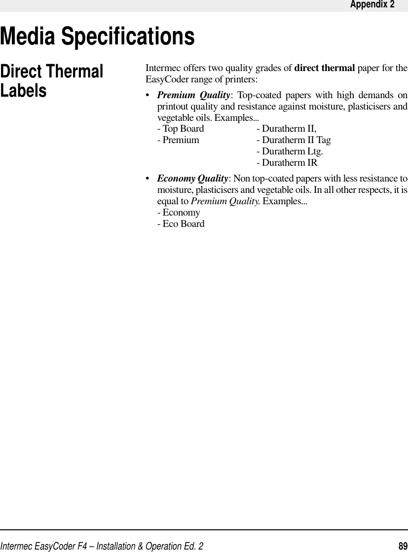 Intermec EasyCoder F4 – Installation &amp; Operation Ed. 2   89 Appendix 2Media Speciﬁ cationsDirect Thermal LabelsIntermec offers two quality grades of direct thermal paper for the EasyCoder range of printers:•   Premium Quality: Top-coated papers with high demands on printout quality and resistance against moisture, plasticisers and vegetable oils. Examples...     - Top Board    - Duratherm II,      - Premium    - Duratherm II Tag           - Duratherm Ltg.           - Duratherm IR•   Economy Quality: Non top-coated papers with less resistance to moisture, plasticisers and vegetable oils. In all other respects, it is equal to Premium Quality. Examples...     - Economy     - Eco Board