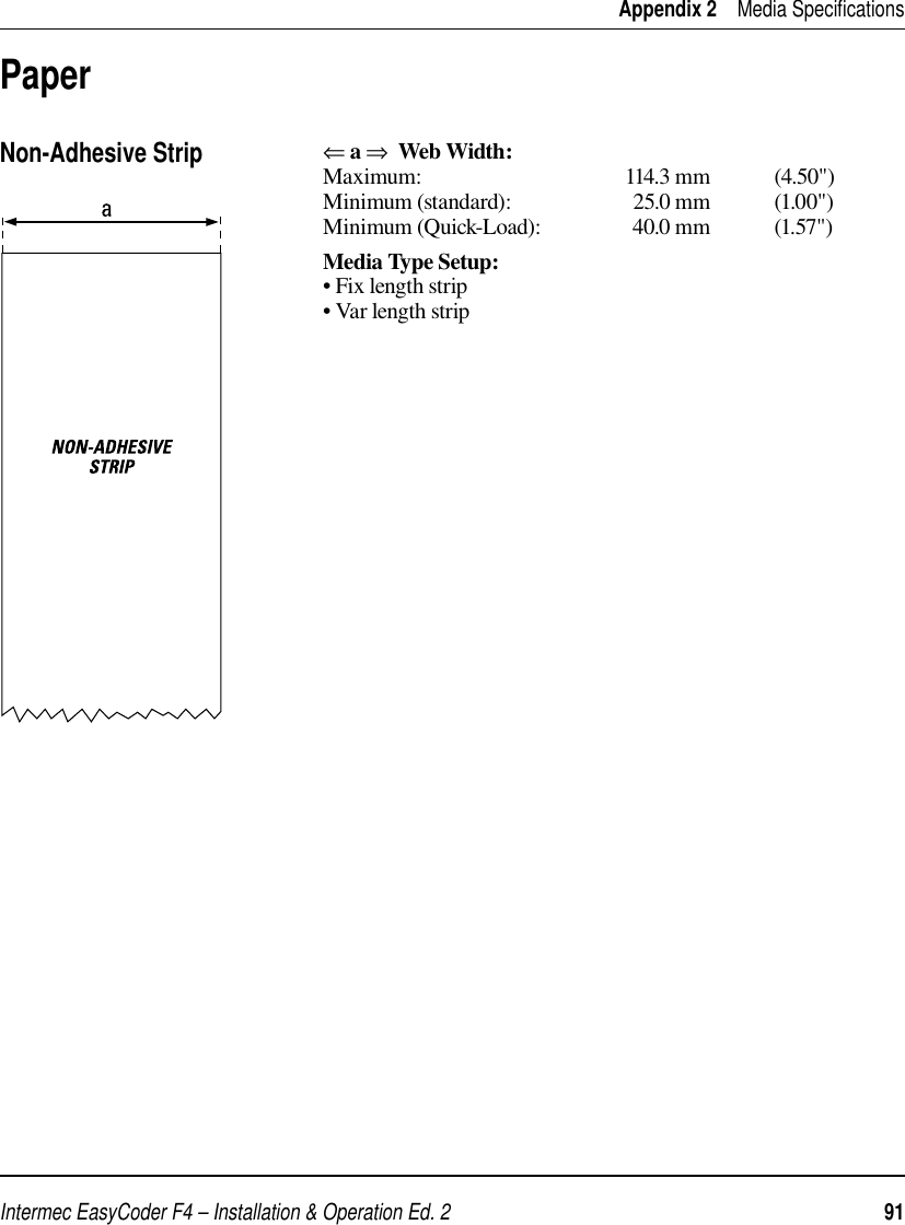 Intermec EasyCoder F4 – Installation &amp; Operation Ed. 2   91 Appendix 2    Media Speciﬁ cationsNon-Adhesive StripPaper⇐ a ⇒  Web Width:Maximum: 114.3 mm (4.50&quot;)Minimum (standard):  25.0 mm  (1.00&quot;)Minimum (Quick-Load):  40.0 mm  (1.57&quot;)Media Type Setup:• Fix length strip• Var length strip