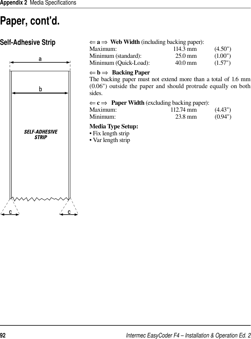 Intermec EasyCoder F4 – Installation &amp; Operation Ed. 292 Appendix 2  Media Speciﬁ cations⇐ a ⇒  Web Width (including backing paper):Maximum: 114.3 mm (4.50&quot;)Minimum (standard):  25.0 mm  (1.00&quot;)Minimum (Quick-Load):  40.0 mm  (1.57&quot;)⇐ b ⇒   Backing PaperThe backing paper must not extend more than a total of 1.6 mm (0.06&quot;) outside the paper and should protrude equally on both sides.⇐ c ⇒   Paper Width (excluding backing paper):Maximum: 112.74 mm (4.43&quot;)Minimum: 23.8 mm (0.94&quot;)Media Type Setup:• Fix length strip• Var length stripSelf-Adhesive StripPaper, cont&apos;d.