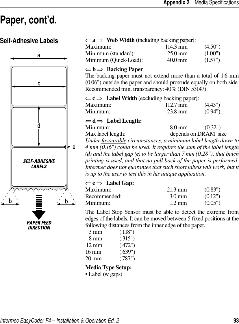 Intermec EasyCoder F4 – Installation &amp; Operation Ed. 2   93 Appendix 2    Media Speciﬁ cations⇐ a ⇒   Web Width (including backing paper):Maximum: 114.3 mm (4.50&quot;)Minimum (standard):  25.0 mm  (1.00&quot;)Minimum (Quick-Load):  40.0 mm  (1.57&quot;)⇐ b ⇒   Backing PaperThe backing paper must not extend more than a total of 1.6 mm (0.06&quot;) outside the paper and should protrude equally on both side. Recommended min. transparency: 40% (DIN 53147).⇐ c ⇒   Label Width (excluding backing paper):Maximum: 112.7 mm (4.43&quot;)Minimum: 23.8 mm (0.94&quot;)⇐ d ⇒   Label Length:Minimum: 8.0 mm (0.32&quot;)Max label length:  depends on DRAM  sizeUnder favourable circumstances, a minimum label length down to 4 mm (0.16&quot;) could be used. It requires the sum of the label length (d) and the label gap (e) to be larger than 7 mm (0.28&quot;), that batch printing is used, and that no pull back of the paper is performed. Intermec does not guarantee that such short labels will work, but it is up to the user to test this in his unique application. ⇐ e ⇒   Label Gap:Maximum: 21.3 mm (0.83&quot;)Recommended: 3.0 mm (0.12&quot;)Minimum: 1.2 mm (0.05&quot;)The Label Stop Sensor must be able to detect the extreme front edges of the labels. It can be moved between 5 ﬁ xed positions at the following distances from the inner edge of the paper.  3 mm            (.118&quot;)  8 mm            (.315&quot;)12 mm            (.472&quot;)16 mm             (.639&quot;)20 mm             (.787&quot;)Media Type Setup:• Label (w gaps)Self-Adhesive LabelsPaper, cont&apos;d.