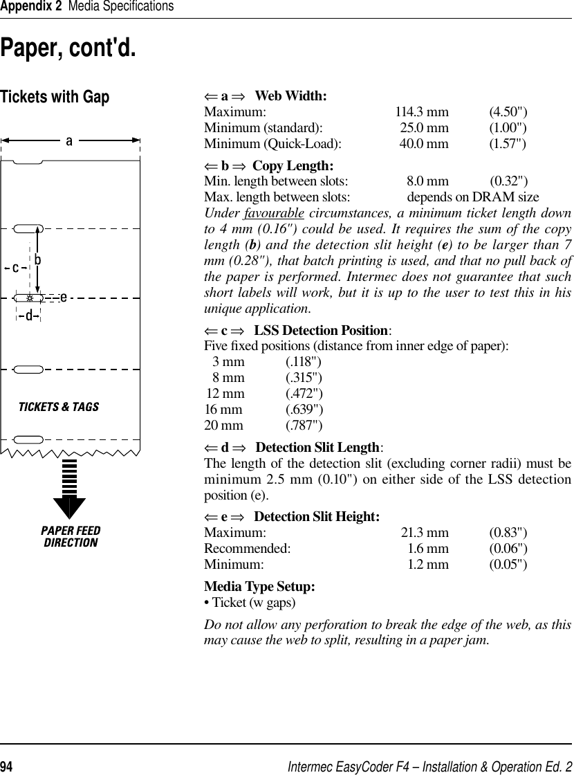 Intermec EasyCoder F4 – Installation &amp; Operation Ed. 294 Appendix 2  Media Speciﬁ cationsPaper, cont&apos;d.Tickets with Gap⇐ a ⇒   Web Width:Maximum: 114.3 mm (4.50&quot;)Minimum (standard):  25.0 mm  (1.00&quot;)Minimum (Quick-Load):  40.0 mm  (1.57&quot;)⇐ b ⇒  Copy Length:Min. length between slots:  8.0 mm  (0.32&quot;) Max. length between slots:                 depends on DRAM sizeUnder favourable circumstances, a minimum ticket length down to 4 mm (0.16&quot;) could be used. It requires the sum of the copy length (b) and the detection slit height (e) to be larger than 7 mm (0.28&quot;), that batch printing is used, and that no pull back of the paper is performed. Intermec does not guarantee that such short labels will work, but it is up to the user to test this in his unique application. ⇐ c ⇒   LSS Detection Position:Five ﬁ xed positions (distance from inner edge of paper):  3 mm            (.118&quot;)  8 mm            (.315&quot;)12 mm            (.472&quot;)16 mm             (.639&quot;)20 mm             (.787&quot;)⇐ d ⇒   Detection Slit Length:The length of the detection slit (excluding corner radii) must be minimum 2.5 mm (0.10&quot;) on either side of the LSS detection position (e).⇐ e ⇒   Detection Slit Height:Maximum: 21.3 mm (0.83&quot;)Recommended: 1.6 mm (0.06&quot;)Minimum: 1.2 mm (0.05&quot;)Media Type Setup:• Ticket (w gaps)Do not allow any perforation to break the edge of the web, as this may cause the web to split, resulting in a paper jam.