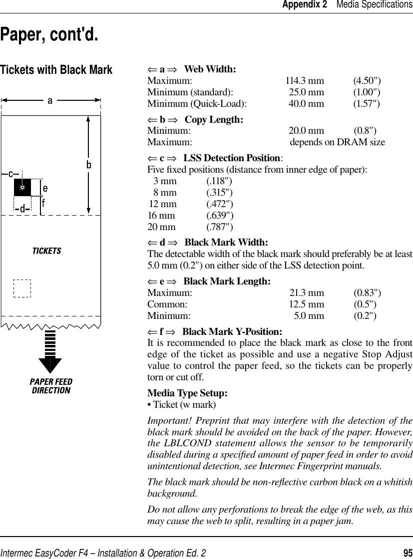 Intermec EasyCoder F4 – Installation &amp; Operation Ed. 2   95 Appendix 2    Media Speciﬁ cationsPaper, cont&apos;d.Tickets with Black Mark⇐ a ⇒   Web Width:Maximum: 114.3 mm (4.50&quot;)Minimum (standard):  25.0 mm  (1.00&quot;)Minimum (Quick-Load):  40.0 mm  (1.57&quot;)⇐ b ⇒   Copy Length:Minimum: 20.0 mm (0.8&quot;)Maximum:  depends on DRAM size⇐ c ⇒   LSS Detection Position:Five ﬁ xed positions (distance from inner edge of paper):  3 mm            (.118&quot;)  8 mm            (.315&quot;)12 mm            (.472&quot;)16 mm             (.639&quot;)20 mm             (.787&quot;)⇐ d ⇒   Black Mark Width:The detectable width of the black mark should preferably be at least 5.0 mm (0.2&quot;) on either side of the LSS detection point.  ⇐ e ⇒   Black Mark Length:Maximum: 21.3 mm (0.83&quot;)Common: 12.5 mm (0.5&quot;)Minimum: 5.0 mm (0.2&quot;)⇐ f ⇒   Black Mark Y-Position:It is recommended to place the black mark as close to the front edge of the ticket as possible and use a negative Stop Adjust value to control the paper feed, so the tickets can be properly torn or cut off.Media Type Setup:• Ticket (w mark) Important! Preprint that may interfere with the detection of the black mark should be avoided on the back of the paper. However, the LBLCOND statement allows the sensor to be temporarily disabled during a speciﬁ ed amount of paper feed in order to avoid unintentional detection, see Intermec Fingerprint manuals.The black mark should be non-reﬂ ective carbon black on a whitish background.Do not allow any perforations to break the edge of the web, as this may cause the web to split, resulting in a paper jam.