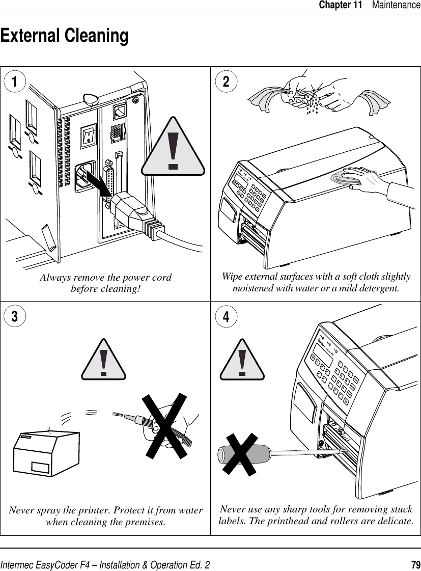 Intermec EasyCoder F4 – Installation &amp; Operation Ed. 2   79 Chapter 11    Maintenance1External CleaningAlways remove the power cordbefore cleaning! Wipe external surfaces with a soft cloth slightly moistened with water or a mild detergent.3Never use any sharp tools for removing stuck labels. The printhead and rollers are delicate.Never spray the printer. Protect it from water when cleaning the premises.24