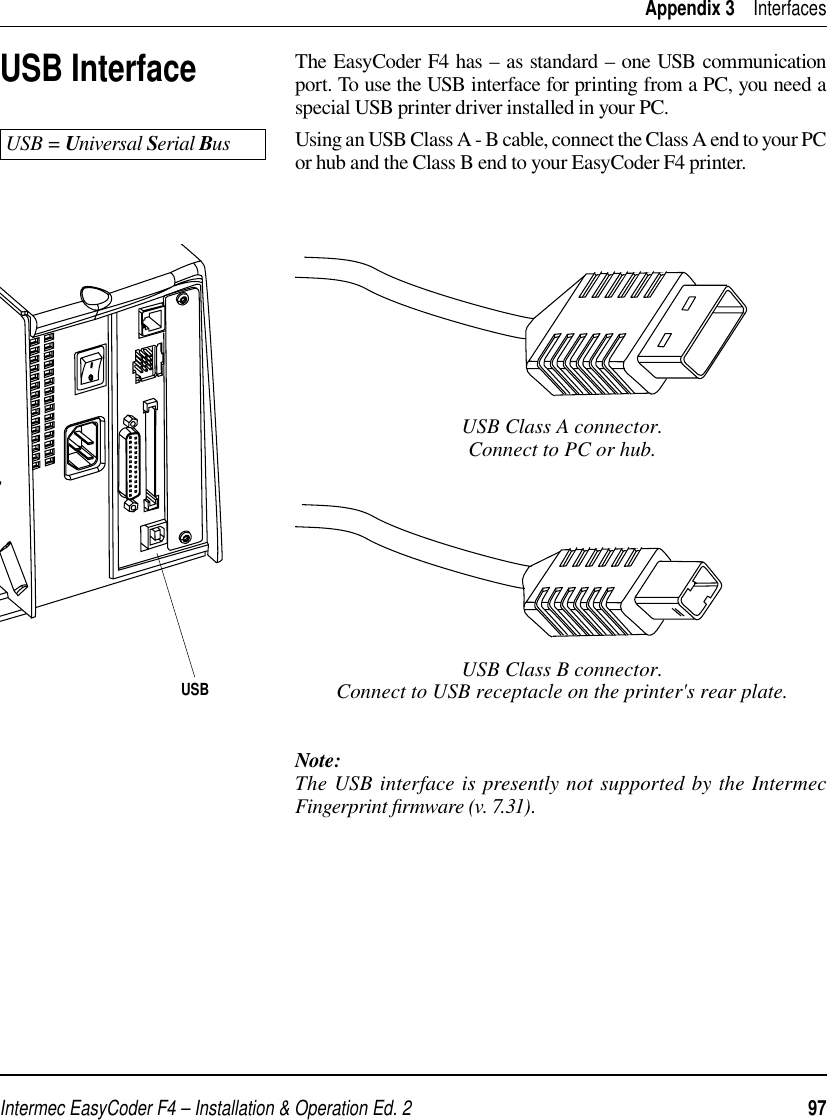 Intermec EasyCoder F4 – Installation &amp; Operation Ed. 2   97 Appendix 3    InterfacesUSB InterfaceThe EasyCoder F4 has – as standard – one USB communication port. To use the USB interface for printing from a PC, you need a special USB printer driver installed in your PC.Using an USB Class A - B cable, connect the Class A end to your PC or hub and the Class B end to your EasyCoder F4 printer. USB = Universal Serial BusUSB Class A connector.Connect to PC or hub.USB Class B connector.Connect to USB receptacle on the printer&apos;s rear plate.Note:The USB interface is presently not supported by the Intermec Fingerprint ﬁ rmware (v. 7.31).USB