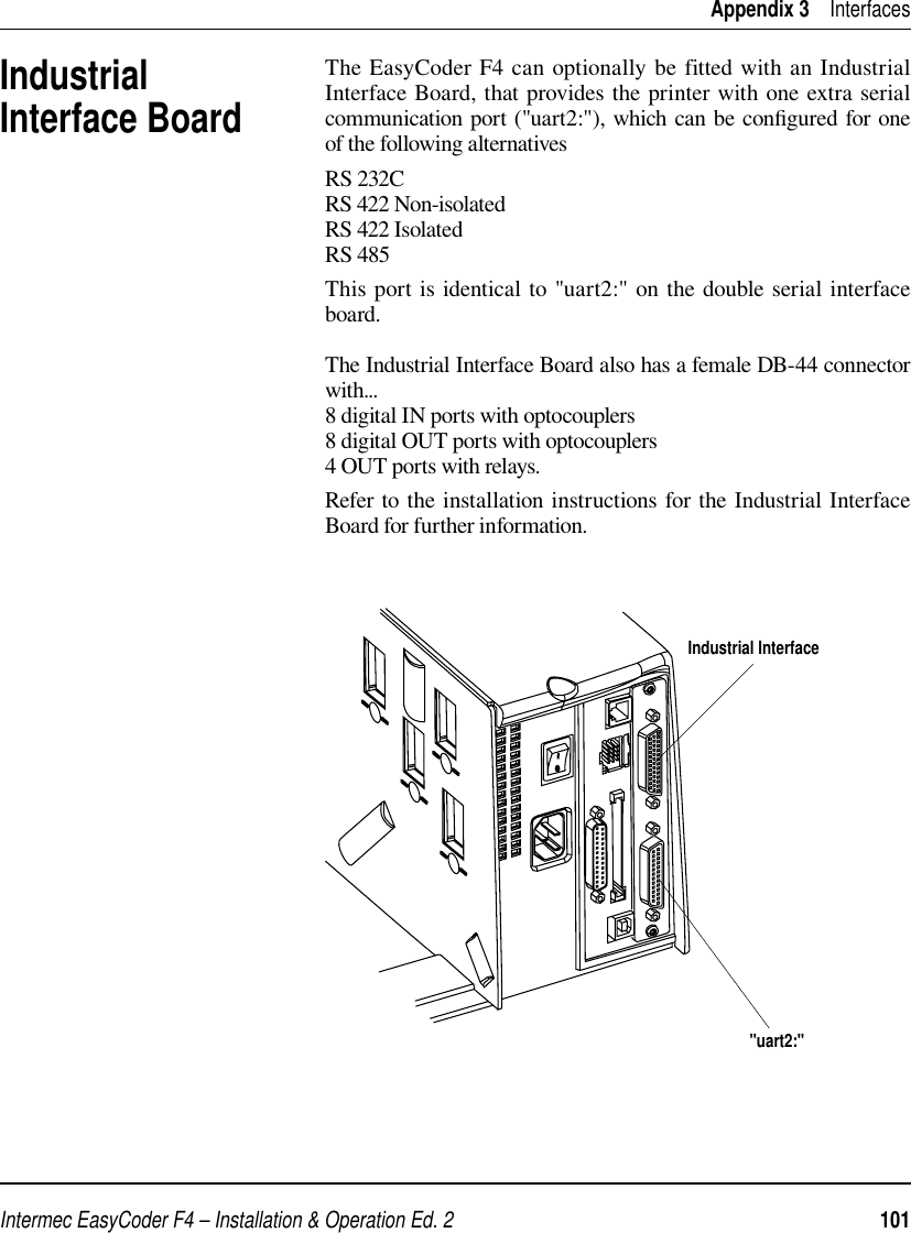 Intermec EasyCoder F4 – Installation &amp; Operation Ed. 2   101 Appendix 3    InterfacesIndustrial Interface BoardThe EasyCoder F4 can optionally be fitted with an Industrial Interface Board, that provides the printer with one extra serial communication port (&quot;uart2:&quot;), which can be conﬁ gured for one of the following alternativesRS 232C    RS 422 Non-isolated   RS 422 Isolated   RS 485This port is identical to &quot;uart2:&quot; on the double serial interface board.The Industrial Interface Board also has a female DB-44 connector with...8 digital IN ports with optocouplers8 digital OUT ports with optocouplers4 OUT ports with relays.Refer to the installation instructions for the Industrial Interface Board for further information.&quot;uart2:&quot;Industrial Interface