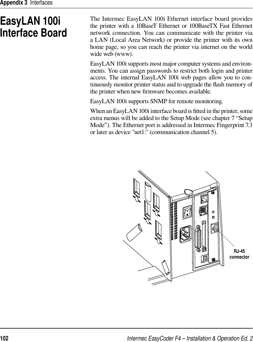 Intermec EasyCoder F4 – Installation &amp; Operation Ed. 2102 Appendix 3  InterfacesThe Intermec EasyLAN 100i Ethernet interface board provides the printer with a 10BaseT Ethernet or 100BaseTX Fast Ethernet network connection. You can communicate with the printer via a LAN (Local Area Network) or provide the printer with its own home page, so you can reach the printer via internet on the world wide web (www).EasyLAN 100i supports most major computer systems and environ-ments. You can assign passwords to restrict both login and printer access. The internal EasyLAN 100i web pages allow you to con-tinuously monitor printer status and to upgrade the ﬂ ash memory of the printer when new ﬁ rmware becomes available.EasyLAN 100i supports SNMP for remote monitoring.When an EasyLAN 100i interface board is ﬁ tted in the printer, some extra menus will be added to the Setup Mode (see chapter 7 “Setup Mode”). The Ethernet port is addressed in Intermec Fingerprint 7.3 or later as device &quot;net1:&quot; (communication channel 5). EasyLAN 100i Interface BoardRJ-45connector