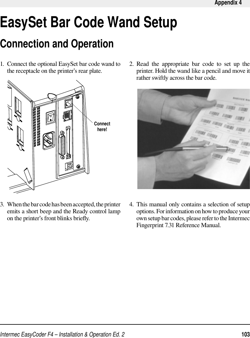 Intermec EasyCoder F4 – Installation &amp; Operation Ed. 2   103 Appendix 4EasySet Bar Code Wand Setup1.  Connect the optional EasySet bar code wand to the receptacle on the printer’s rear plate.3.  When the bar code has been accepted, the printer emits a short beep and the Ready control lamp on the printer’s front blinks brieﬂ y.2.  Read the appropriate bar code to set up the printer. Hold the wand like a pencil and move it rather swiftly across the bar code. 4.  This manual only contains a selection of setup options. For information on how to produce your own setup bar codes, please refer to the Intermec Fingerprint 7.31 Reference Manual. Connecthere!Connection and Operation