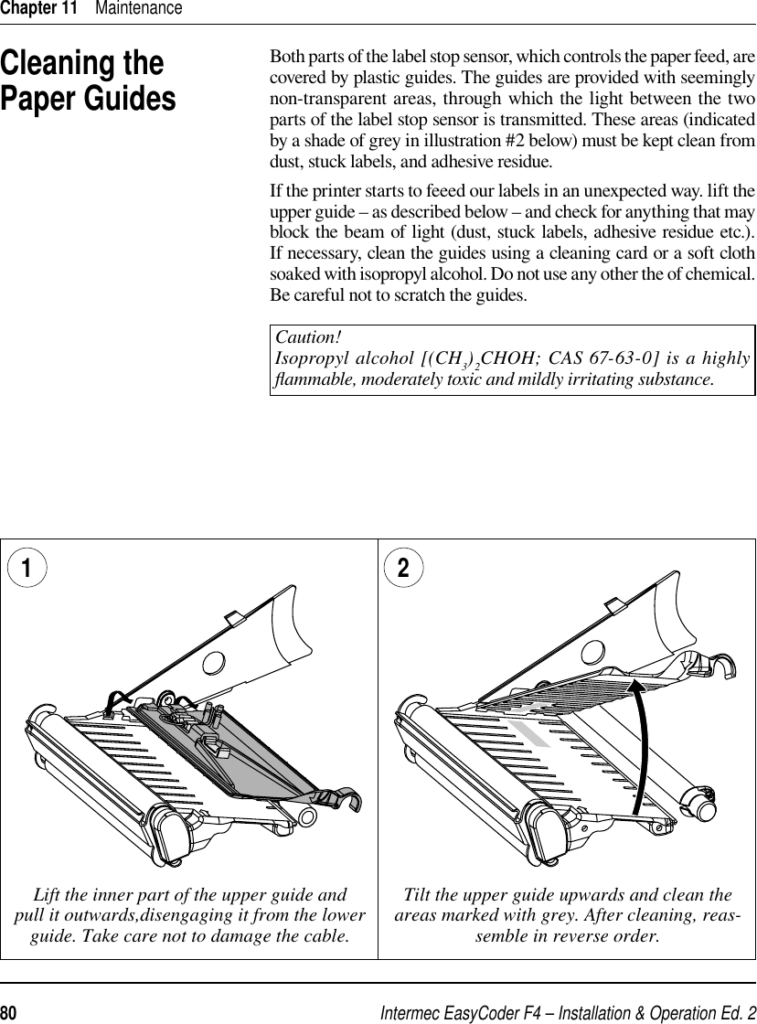 Intermec EasyCoder F4 – Installation &amp; Operation Ed. 280 Chapter 11    MaintenanceCleaning the Paper GuidesBoth parts of the label stop sensor, which controls the paper feed, are covered by plastic guides. The guides are provided with seemingly non-transparent areas, through which the light between the two parts of the label stop sensor is transmitted. These areas (indicated by a shade of grey in illustration #2 below) must be kept clean from dust, stuck labels, and adhesive residue.If the printer starts to feeed our labels in an unexpected way. lift the upper guide – as described below – and check for anything that may block the beam of light (dust, stuck labels, adhesive residue etc.). If necessary, clean the guides using a cleaning card or a soft cloth soaked with isopropyl alcohol. Do not use any other the of chemical. Be careful not to scratch the guides.Caution!Isopropyl alcohol [(CH 3)2CHOH; CAS 67-63-0] is a highly ﬂ ammable, moderately toxic and mildly irritating substance.  Lift the inner part of the upper guide and pull it outwards,disengaging it from the lower guide. Take care not to damage the cable.Tilt the upper guide upwards and clean the areas marked with grey. After cleaning, reas-semble in reverse order.1 2