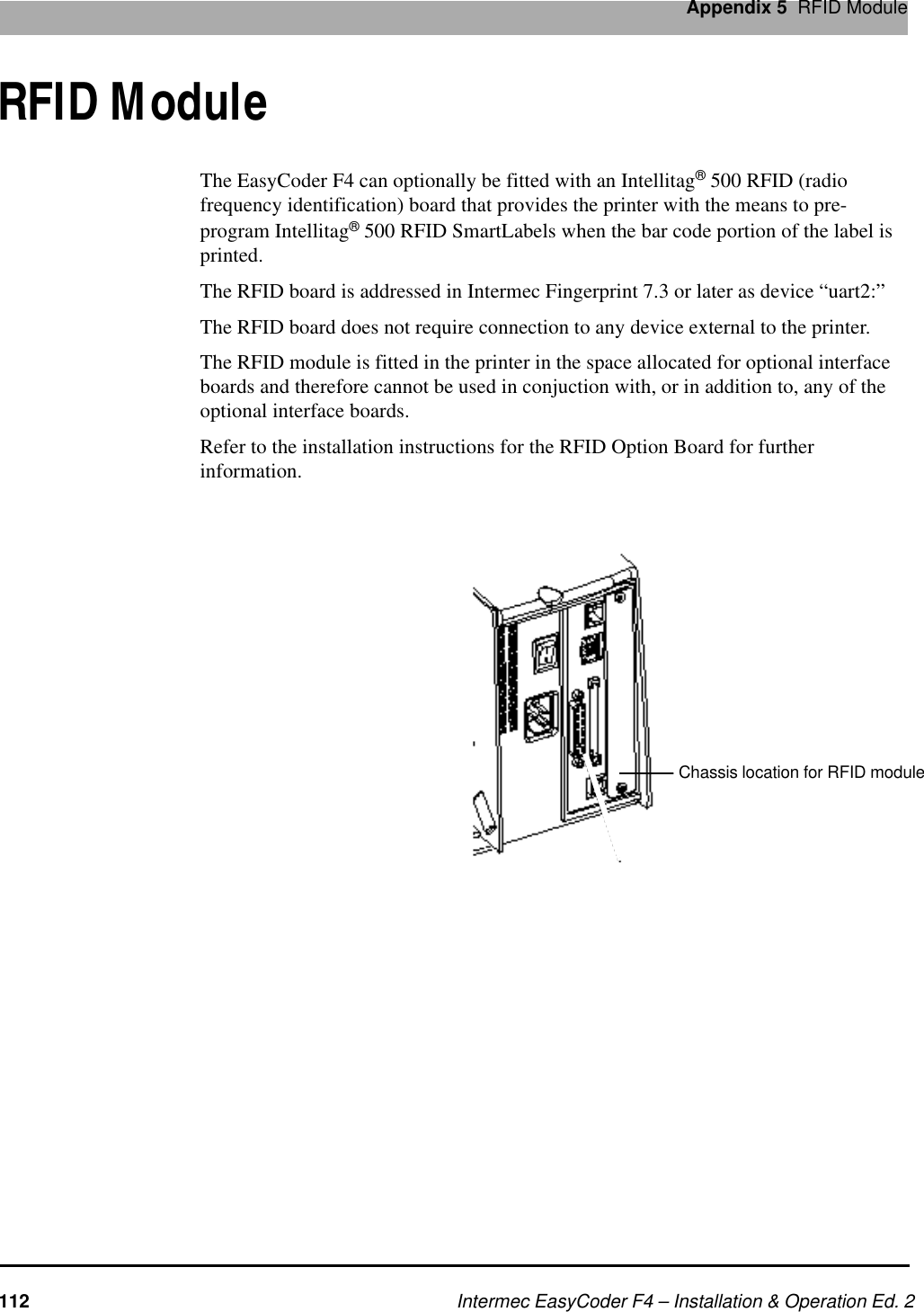Intermec EasyCoder F4 – Installation &amp; Operation Ed. 2Appendix 5  RFID ModuleRFID ModuleThe EasyCoder F4 can optionally be fitted with an Intellitag® 500 RFID (radio frequency identification) board that provides the printer with the means to pre-program Intellitag® 500 RFID SmartLabels when the bar code portion of the label is printed.The RFID board is addressed in Intermec Fingerprint 7.3 or later as device “uart2:”The RFID board does not require connection to any device external to the printer.The RFID module is fitted in the printer in the space allocated for optional interface boards and therefore cannot be used in conjuction with, or in addition to, any of the optional interface boards.Refer to the installation instructions for the RFID Option Board for further information.Chassis location for RFID module112