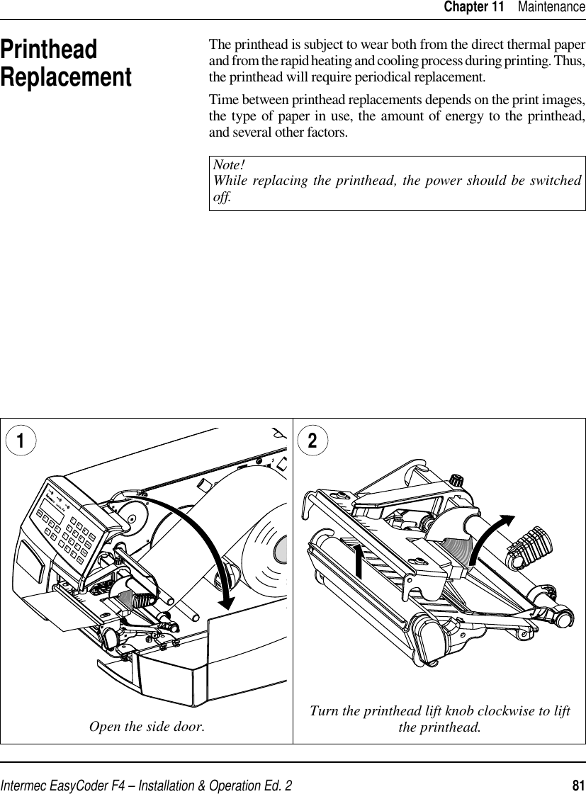 Intermec EasyCoder F4 – Installation &amp; Operation Ed. 2   81 Chapter 11    MaintenancePrinthead ReplacementThe printhead is subject to wear both from the direct thermal paper and from the rapid heating and cooling process during printing. Thus, the printhead will require periodical replacement.Time between printhead replacements depends on the print images, the type of paper in use, the amount of energy to the printhead, and several other factors.Note!While replacing the printhead, the power should be switched off.Open the side door. Turn the printhead lift knob clockwise to lift the printhead.1 2