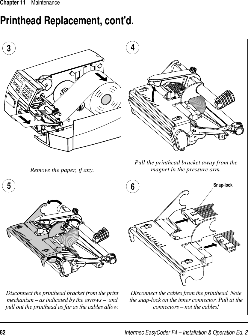 Intermec EasyCoder F4 – Installation &amp; Operation Ed. 282 Chapter 11    MaintenancePrinthead Replacement, cont&apos;d.Pull the printhead bracket away from the magnet in the pressure arm.34 Disconnect the printhead bracket from the print mechanism – as indicated by the arrows –  and pull out the printhead as far as the cables allow.65Disconnect the cables from the printhead. Note the snap-lock on the inner connector. Pull at the connectors – not the cables!Remove the paper, if any.Snap-lock