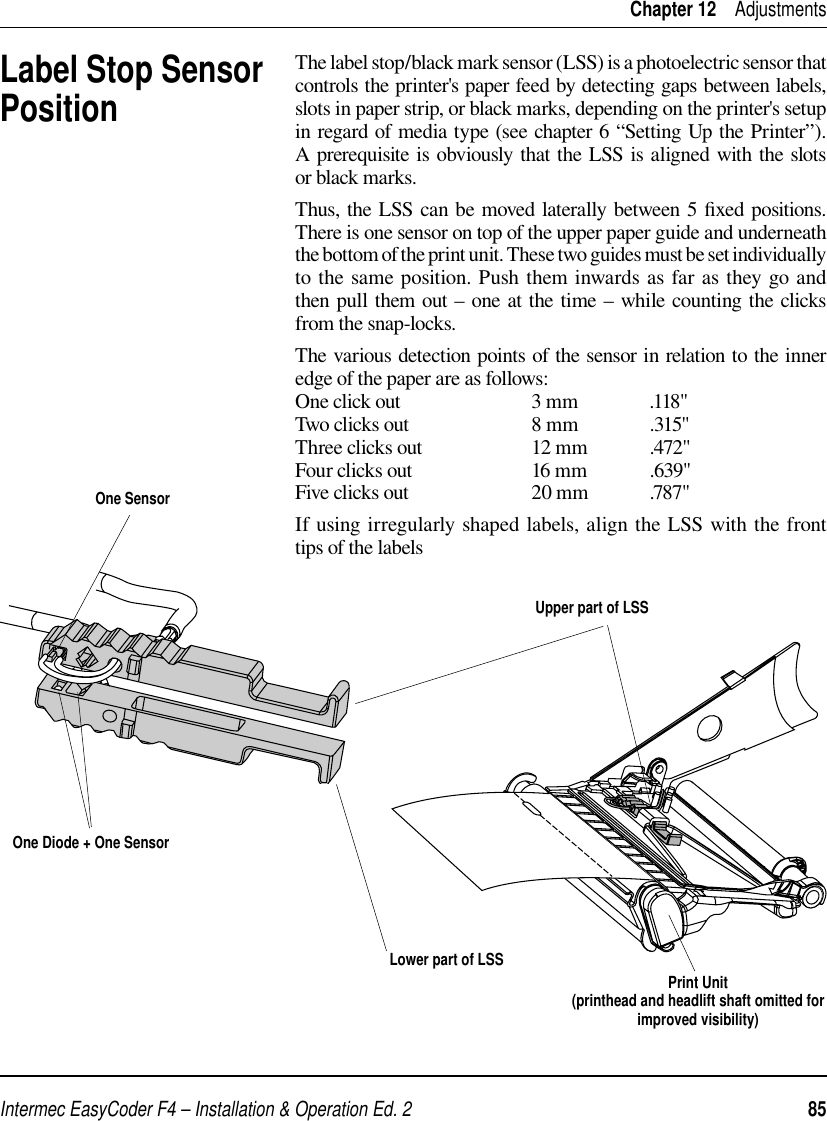 Intermec EasyCoder F4 – Installation &amp; Operation Ed. 2   85 Chapter 12    AdjustmentsLabel Stop SensorPositionThe label stop/black mark sensor (LSS) is a photoelectric sensor that controls the printer&apos;s paper feed by detecting gaps between labels, slots in paper strip, or black marks, depending on the printer&apos;s setup in regard of media type (see chapter 6 “Setting Up the Printer”). A prerequisite is obviously that the LSS is aligned with the slots or black marks.Thus, the LSS can be moved laterally between 5 ﬁ xed positions. There is one sensor on top of the upper paper guide and underneath the bottom of the print unit. These two guides must be set individually to the same position. Push them inwards as far as they go and then pull them out – one at the time – while counting the clicks from the snap-locks.The various detection points of the sensor in relation to the inner edge of the paper are as follows:One click out                           3 mm              .118&quot; Two clicks out                          8 mm               .315&quot;Three clicks out                       12 mm             .472&quot;Four clicks out                         16 mm             .639&quot;Five clicks out                          20 mm            .787&quot;If using irregularly shaped labels, align the LSS with the front tips of the labels Upper part of LSSPrint Unit(printhead and headlift shaft omitted for improved visibility)One Diode + One SensorLower part of LSSOne Sensor