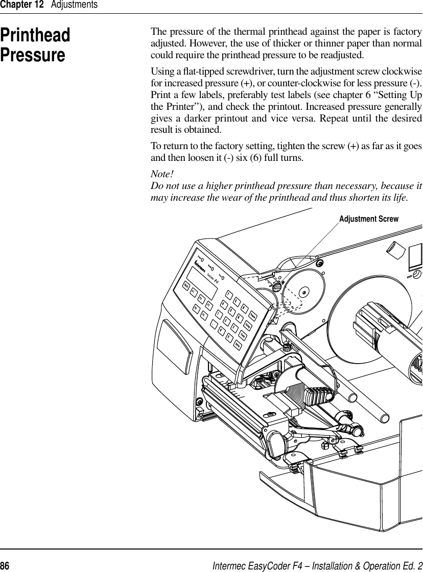 Intermec EasyCoder F4 – Installation &amp; Operation Ed. 286 Chapter 12   AdjustmentsPrinthead PressureThe pressure of the thermal printhead against the paper is factory adjusted. However, the use of thicker or thinner paper than normal could require the printhead pressure to be readjusted.Using a ﬂ at-tipped screwdriver, turn the adjustment screw clockwise for increased pressure (+), or counter-clockwise for less pressure (-). Print a few labels, preferably test labels (see chapter 6 “Setting Up the Printer”), and check the printout. Increased pressure generally gives a darker printout and vice versa. Repeat until the desired result is obtained.To return to the factory setting, tighten the screw (+) as far as it goes and then loosen it (-) six (6) full turns.Note!Do not use a higher printhead pressure than necessary, because it may increase the wear of the printhead and thus shorten its life.Adjustment Screw