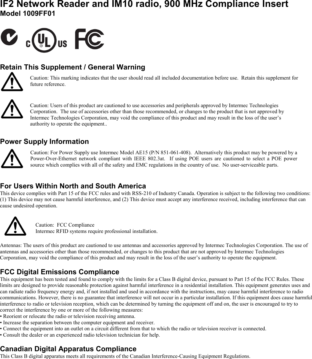 IF2 Network Reader and IM10 radio, 900 MHz Compliance Insert  Model 1009FF01    Retain This Supplement / General Warning   Caution: This marking indicates that the user should read all included documentation before use.  Retain this supplement for future reference.   Caution: Users of this product are cautioned to use accessories and peripherals approved by Intermec Technologies Corporation.  The use of accessories other than those recommended, or changes to the product that is not approved by Intermec Technologies Corporation, may void the compliance of this product and may result in the loss of the user’s authority to operate the equipment..  Power Supply Information   Caution: For Power Supply use Intermec Model AE15 (P/N 851-061-408).  Alternatively this product may be powered by a Power-Over-Ethernet  network  compliant  with  IEEE  802.3at.    If  using  POE  users  are  cautioned  to  select  a POE  power source which complies with all of the safety and EMC regulations in the country of use.  No user-serviceable parts.  For Users Within North and South America This device complies with Part 15 of the FCC rules and with RSS-210 of Industry Canada. Operation is subject to the following two conditions: (1) This device may not cause harmful interference, and (2) This device must accept any interference received, including interference that can cause undesired operation.    Caution:  FCC Compliance Intermec RFID systems require professional installation.  Antennas: The users of this product are cautioned to use antennas and accessories approved by Intermec Technologies Corporation. The use of antennas and accessories other than those recommended, or changes to this product that are not approved by Intermec Technologies Corporation, may void the compliance of this product and may result in the loss of the user’s authority to operate the equipment.   FCC Digital Emissions Compliance This equipment has been tested and found to comply with the limits for a Class B digital device, pursuant to Part 15 of the FCC Rules. These limits are designed to provide reasonable protection against harmful interference in a residential installation. This equipment generates uses and can radiate radio frequency energy and, if not installed and used in accordance with the instructions, may cause harmful interference to radio communications. However, there is no guarantee that interference will not occur in a particular installation. If this equipment does cause harmful interference to radio or television reception, which can be determined by turning the equipment off and on, the user is encouraged to try to correct the interference by one or more of the following measures: • Reorient or relocate the radio or television receiving antenna. • Increase the separation between the computer equipment and receiver. • Connect the equipment into an outlet on a circuit different from that to which the radio or television receiver is connected. • Consult the dealer or an experienced radio television technician for help.  Canadian Digital Apparatus Compliance This Class B digital apparatus meets all requirements of the Canadian Interference-Causing Equipment Regulations.  