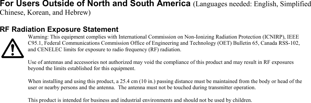 For Users Outside of North and South America (Languages needed: English, Simplified Chinese, Korean, and Hebrew)   RF Radiation Exposure Statement        Warning: This equipment complies with International Commission on Non-Ionizing Radiation Protection (ICNIRP), IEEE C95.1, Federal Communications Commission Office of Engineering and Technology (OET) Bulletin 65, Canada RSS-102, and CENELEC limits for exposure to radio frequency (RF) radiation.   Use of antennas and accessories not authorized may void the compliance of this product and may result in RF exposures beyond the limits established for this equipment.  When installing and using this product, a 25.4 cm (10 in.) passing distance must be maintained from the body or head of the user or nearby persons and the antenna.  The antenna must not be touched during transmitter operation.   This product is intended for business and industrial environments and should not be used by children.   
