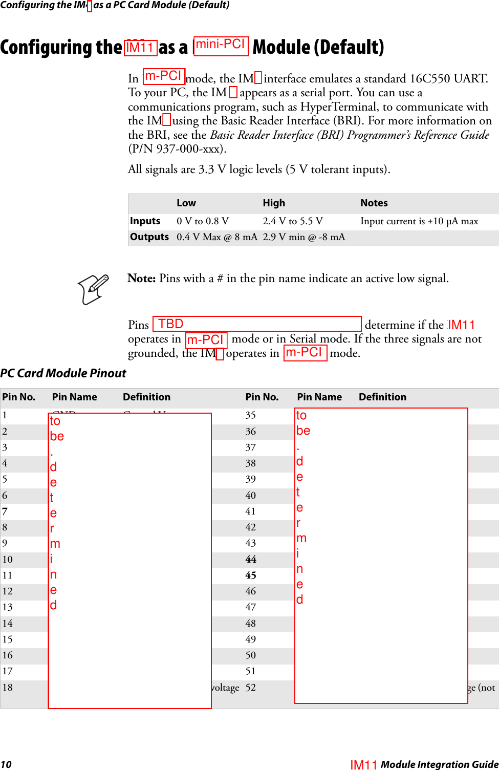 Configuring the IM4 as a PC Card Module (Default)10 IM4 Module Integration GuideConfiguring the IM4 as a PC Card Module (Default)In PC card mode, the IM4 interface emulates a standard 16C550 UART. To your PC, the IM 4 appears as a serial port. You can use a communications program, such as HyperTerminal, to communicate with the IM4 using the Basic Reader Interface (BRI). For more information on the BRI, see the Basic Reader Interface (BRI) Programmer’s Reference Guide (P/N 937-000-xxx).All signals are 3.3 V logic levels (5 V tolerant inputs).Pins 7 (CE1#), 44 (IORD#), and 45 (IOWR#) determine if the IM4 operates in PC Card mode or in Serial mode. If the three signals are not grounded, the IM4 operates in PC Card mode.Low High NotesInputs 0 V to 0.8 V 2.4 V to 5.5 V Input current is ±10 μA maxOutputs 0.4 V Max @ 8 mA 2.9 V min @ -8 mANote: Pins with a # in the pin name indicate an active low signal.PC Card Module PinoutPin No. Pin Name Definition Pin No. Pin Name Definition1GND Ground Vss 35GNDGround Vss2D3 Data bit 3 36 CD1# Card detect 1 (GND)3 D4 Data bit 4 37 D11 Data bit 114D5 Data bit 5 38 D12 Data bit 125 D6 Data bit 6 39 D13 Data bit 136D7 Data bit 7 40 D14 Data bit 147 CE1# Card enable 1 41 D15 Data bit 158A10 Address bit 10 42 CE2# Card enable 29 OE# Output enable 43 VS1# Voltage sense 1 (NC)10 A11 Address bit 11 44 IORD# “I/O read from host”11 A9 Address bit 9 45 IOWR# “I/O write from host”12 A8 Address bit 8 46 A17# Address bit 1713 A13 Address bit 13 47 A18 Address bit 1814 A14# Address bit 14 48 A19 Address bit 1915 NC Not connected 49 A20 Address bit 2016 NC Not connected 50 A21 Address bit 2117 Vcc +5V for this IM4 51 Vcc +5V for this IM418 Vpp Programming supply voltage (not connected)52 Vpp Programming supply voltage (not connected)mini-PCIm-PCI TBDm-PCIto be  . d e t e r m i n e dto be  . d e t e r m i n e dIM11IM11IM11m-PCI