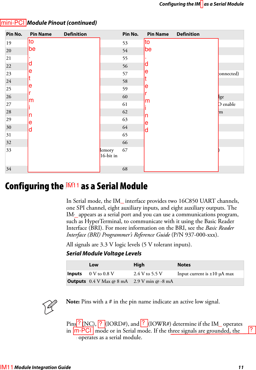 Configuring the IM4 as a Serial ModuleIM4 Module Integration Guide 11Configuring the IM4 as a Serial ModuleIn Serial mode, the IM4 interface provides two 16C850 UART channels, one SPI channel, eight auxiliary inputs, and eight auxiliary outputs. The IM4 appears as a serial port and you can use a communications program, such as HyperTerminal, to communicate with it using the Basic Reader Interface (BRI). For more information on the BRI, see the Basic Reader Interface (BRI) Programmer’s Reference Guide (P/N 937-000-xxx).All signals are 3.3 V logic levels (5 V tolerant inputs).Pins 7 (NC), 44 (IORD#), and 45 (IOWR#) determine if the IM4 operates in PC Card mode or in Serial mode. If the three signals are grounded, the IM4 operates as a serial module.19 A16 Address bit 16 53 A22 Address bit 2220 A15 Address bit 15 54 A23 Address bit 2321 A12 Address bit 12 55 A24 Address bit 2422 A7 Address bit 7 56 A25 Address bit 2523 A6 Address bit 6 57 VS2# Voltage sense 2 (not connected)24 A5 Address bit 5 58 RESET Reset from host25 A4 Address bit 4 59 WAIT# Extend bus cycle26 A3 Address bit 3 60 INPACK# Input port acknowledge27 A2 Address bit 2 61 REG# Register select and I/O enable28 A1 Address bit 1 62 SPKR# Audio digital waveform29 A0 Address bit 0 63 STSCHG# Card status changed30 D0 Data bit 0 64 D8 Data bit 831 D1 Data bit 1 65 D9 Data bit 932 D2 Data bit 2 66 D10 Data bit 1033 WP/IOIS16# Write protect in Memory mode. I/O port is 16-bit in I/O mode67 CD2# Card detect 2 (GND)34 GND Ground Vss 68 GND Ground VssPC Card Module Pinout (continued)Pin No. Pin Name Definition Pin No. Pin Name DefinitionSerial Module Voltage LevelsLow High NotesInputs 0 V to 0.8 V 2.4 V to 5.5 V Input current is ±10 μA maxOutputs 0.4 V Max @ 8 mA 2.9 V min @ -8 mANote: Pins with a # in the pin name indicate an active low signal.to be  . d e t e r m i n e dto be  . d e t e r m i n e dmini-PCI___IM11IM11m-PCI????