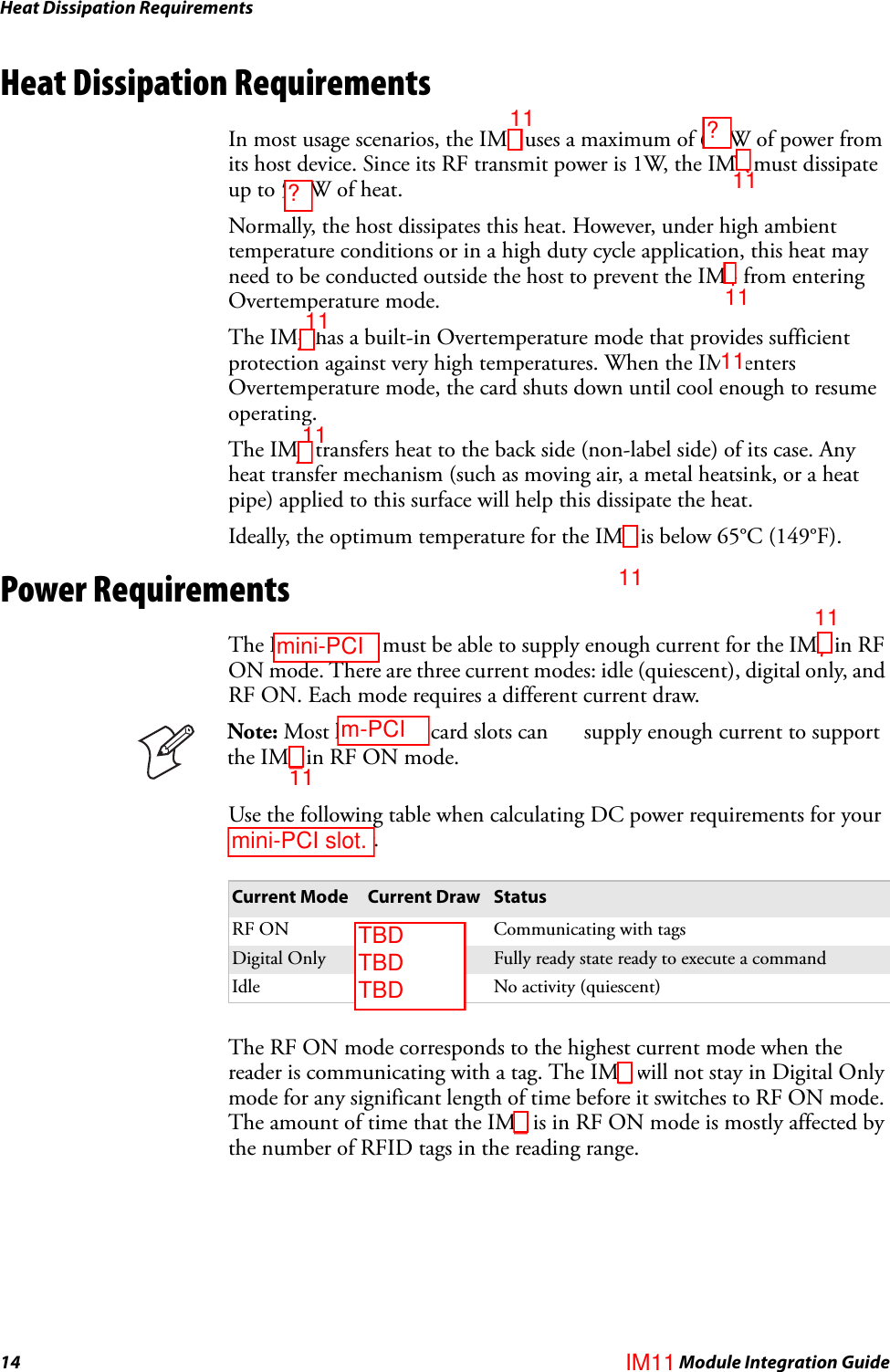 Heat Dissipation Requirements14 IM4 Module Integration GuideHeat Dissipation RequirementsIn most usage scenarios, the IM4 uses a maximum of 6.0W of power from its host device. Since its RF transmit power is 1W, the IM4 must dissipate up to 5.0W of heat.Normally, the host dissipates this heat. However, under high ambient temperature conditions or in a high duty cycle application, this heat may need to be conducted outside the host to prevent the IM4 from entering Overtemperature mode.The IM4 has a built-in Overtemperature mode that provides sufficient protection against very high temperatures. When the IM4 enters Overtemperature mode, the card shuts down until cool enough to resume operating.The IM4 transfers heat to the back side (non-label side) of its case. Any heat transfer mechanism (such as moving air, a metal heatsink, or a heat pipe) applied to this surface will help this dissipate the heat. Ideally, the optimum temperature for the IM4 is below 65°C (149°F).Power RequirementsThe PC card slot must be able to supply enough current for the IM4 in RF ON mode. There are three current modes: idle (quiescent), digital only, and RF ON. Each mode requires a different current draw.Use the following table when calculating DC power requirements for your laptop computer.The RF ON mode corresponds to the highest current mode when the reader is communicating with a tag. The IM4 will not stay in Digital Only mode for any significant length of time before it switches to RF ON mode. The amount of time that the IM4 is in RF ON mode is mostly affected by the number of RFID tags in the reading range.Note: Most laptop PC card slots cannot supply enough current to support the IM4 in RF ON mode.Current Mode Current Draw StatusRF ON 1100 mA Communicating with tagsDigital Only 200 mA Fully ready state ready to execute a commandIdle 3 mA No activity (quiescent)??TBD TBD TBD1111_11111111111111__m-PCImini-PCImini-PCI slot.IM11