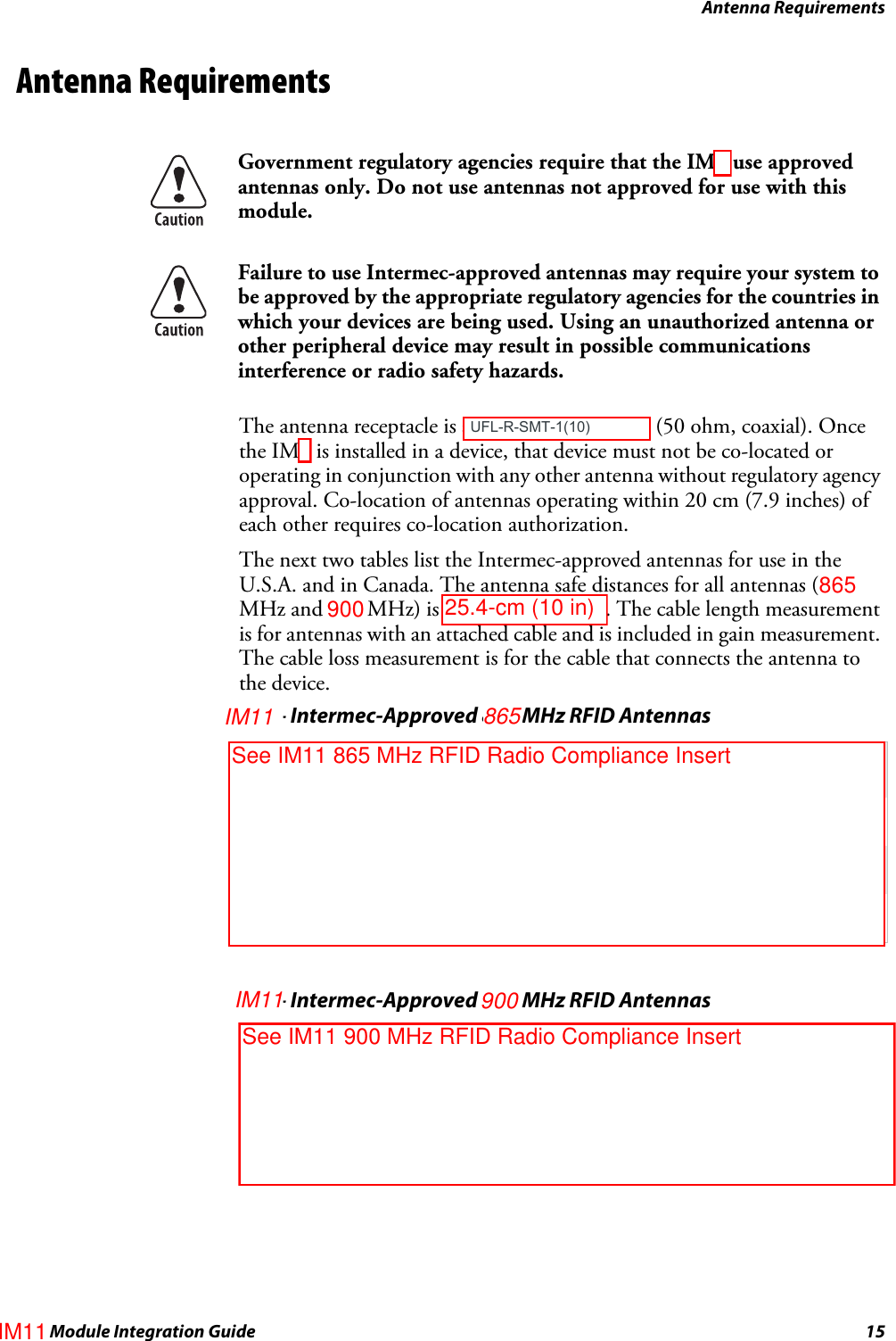 Antenna RequirementsIM4 Module Integration Guide 15Antenna RequirementsThe antenna receptacle is an MMCX connector (50 ohm, coaxial). Once the IM4 is installed in a device, that device must not be co-located or operating in conjunction with any other antenna without regulatory agency approval. Co-location of antennas operating within 20 cm (7.9 inches) of each other requires co-location authorization.The next two tables list the Intermec-approved antennas for use in the U.S.A. and in Canada. The antenna safe distances for all antennas (869 MHz and 915 MHz) is 20 cm (7.9 inches). The cable length measurement is for antennas with an attached cable and is included in gain measurement. The cable loss measurement is for the cable that connects the antenna to the device.Government regulatory agencies require that the IM4 use approved antennas only. Do not use antennas not approved for use with this module.Failure to use Intermec-approved antennas may require your system to be approved by the appropriate regulatory agencies for the countries in which your devices are being used. Using an unauthorized antenna or other peripheral device may result in possible communications interference or radio safety hazards.IM4– Intermec-Approved 869 MHz RFID AntennasIntermec Part Number DescriptionCable Loss Dimensions805-616-003 Patch, Circular-Polarized,0 dBi, 2.5”, MMCXN/A 7.9 cm x 7.9 cm x 0.6 cm(3.1 in x 3.1 in x 0.25 in)805-623-001 Patch, Circular-Polarized, 5.0 dBi, N2.2 dB 25.9 cm x 39.1 cm x 5.8 cm(10.2 in x 15.4 in x 2.3 in)805-626-002 Patch, Linear-Polarized, 6.0 dBi, N2.2 dB 15.5 cm x 34.0 cm x 4.8 cm(6.1 in x 13.4 in x 1.9 in)IM4– Intermec-Approved 915 MHz RFID AntennasIntermec Part Number DescriptionCable Loss Dimensions805-591-001 Patch, Circular-Polarized, 2.0 dBi, 48”, MMCX2.4 dB 19.3 cm x 19.3 cm x 2.5 cm(7.6 in x 7.6 in x 1.0 in)805-609-001 Patch, Circular-Polarized, 4.0 dBi, 156”, SMA(RP)2.4 dB 25.9 cm x 25.9 cm x 3.8 cm(10.2 in x 10.2 in x 1.5 in) UFL-R-SMT-1(10)25.4-cm (10 in)See IM11 865 MHz RFID Radio Compliance Insert865IM11IM11See IM11 900 MHz RFID Radio Compliance Insert900IM11900865