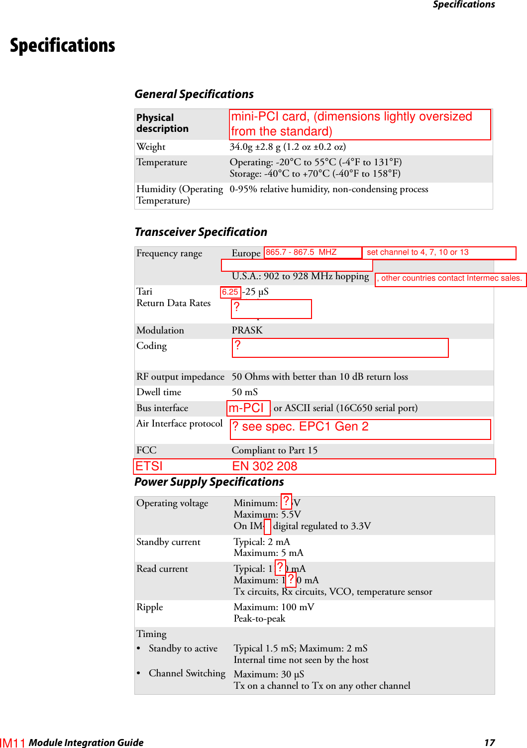 SpecificationsIM4 Module Integration Guide 17SpecificationsGeneral SpecificationsPhysical description PCMCIA Type II cardsWeight 34.0g ±2.8 g (1.2 oz ±0.2 oz)Te m p e r at u r e Operating: -20°C to 55°C (-4°F to 131°F)Storage: -40°C to +70°C (-40°F to 158°F)Humidity (Operating Temperature)0-95% relative humidity, non-condensing processTransceiver SpecificationFrequency range Europe (Future): 865.6 to 867.6 MHz hoppingEurope (Current): 869.525 fixedU.S.A.: 902 to 928 MHz hoppingTariReturn Data Rates15-25 μS146 Kbps FMO53 Kbps DRMModulation PRASKCoding Pi: from reader to tag Miller/FM0: from tag to readerRF output impedance 50 Ohms with better than 10 dB return lossDwell time 50 mSBus interface PCMCIA or ASCII serial (16C650 serial port)Air Interface protocol ISO 18000-6b, ISO 18000-6c, EPC Gen 1 – Class 1, EPS Gen 2 – Class 1FCC Compliant to Part 15Power Supply SpecificationsOperating voltage Minimum: 4.5VMaximum: 5.5VOn IM4, digital regulated to 3.3VStandby current Typical: 2 mAMaximum: 5 mARead current Typical: 1100 mAMaximum: 1250 mATx circuits, Rx circuits, VCO, temperature sensorRipple Maximum: 100 mVPeak-to-peakTiming• Standby to active• Channel SwitchingTypical 1.5 mS; Maximum: 2 mSInternal time not seen by the hostMaximum: 30 μSTx on a channel to Tx on any other channelIM11?? see spec. EPC1 Gen 2m-PCI6.25 set channel to 4, 7, 10 or 13865.7 - 867.5  MHZ ?mini-PCI card, (dimensions lightly oversized from the standard)?, other countries contact Intermec sales.??ETSI                    EN 302 208 