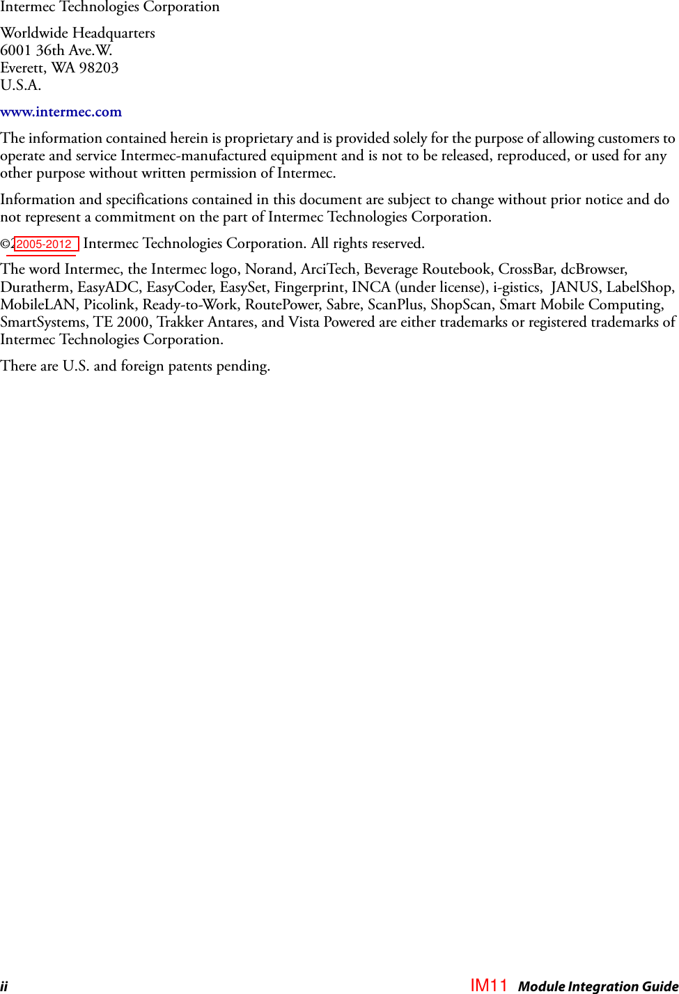 ii IM4 Module Integration GuideIntermec Technologies CorporationWorldwide Headquarters6001 36th Ave.W.Everett, WA 98203U.S.A.www.intermec.comThe information contained herein is proprietary and is provided solely for the purpose of allowing customers to operate and service Intermec-manufactured equipment and is not to be released, reproduced, or used for any other purpose without written permission of Intermec.Information and specifications contained in this document are subject to change without prior notice and do not represent a commitment on the part of Intermec Technologies Corporation.©2005-2007 Intermec Technologies Corporation. All rights reserved.The word Intermec, the Intermec logo, Norand, ArciTech, Beverage Routebook, CrossBar, dcBrowser, Duratherm, EasyADC, EasyCoder, EasySet, Fingerprint, INCA (under license), i-gistics,  JANUS, LabelShop, MobileLAN, Picolink, Ready-to-Work, RoutePower, Sabre, ScanPlus, ShopScan, Smart Mobile Computing, SmartSystems, TE 2000, Trakker Antares, and Vista Powered are either trademarks or registered trademarks of Intermec Technologies Corporation.There are U.S. and foreign patents pending.IM112005-2012