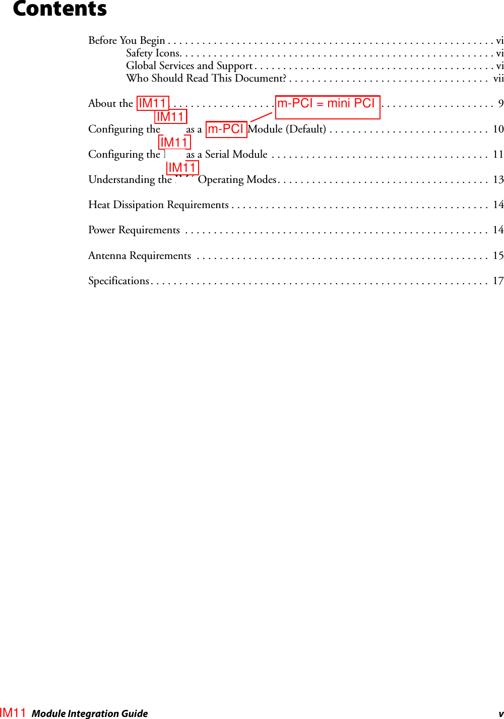 IM4 Module Integration Guide vContentsBefore You Begin . . . . . . . . . . . . . . . . . . . . . . . . . . . . . . . . . . . . . . . . . . . . . . . . . . . . . . . . .viSafety Icons. . . . . . . . . . . . . . . . . . . . . . . . . . . . . . . . . . . . . . . . . . . . . . . . . . . . . . . viGlobal Services and Support . . . . . . . . . . . . . . . . . . . . . . . . . . . . . . . . . . . . . . . . . . viWho Should Read This Document? . . . . . . . . . . . . . . . . . . . . . . . . . . . . . . . . . . .  viiAbout the IM4. . . . . . . . . . . . . . . . . . . . . . . . . . . . . . . . . . . . . . . . . . . . . . . . . . . . . . . . . . .  9Configuring the IM4 as a PC Card Module (Default) . . . . . . . . . . . . . . . . . . . . . . . . . . . .  10Configuring the IM4 as a Serial Module  . . . . . . . . . . . . . . . . . . . . . . . . . . . . . . . . . . . . . .  11Understanding the IM4 Operating Modes. . . . . . . . . . . . . . . . . . . . . . . . . . . . . . . . . . . . .  13Heat Dissipation Requirements . . . . . . . . . . . . . . . . . . . . . . . . . . . . . . . . . . . . . . . . . . . . .  14Power Requirements  . . . . . . . . . . . . . . . . . . . . . . . . . . . . . . . . . . . . . . . . . . . . . . . . . . . . .  14Antenna Requirements  . . . . . . . . . . . . . . . . . . . . . . . . . . . . . . . . . . . . . . . . . . . . . . . . . . .  15Specifications. . . . . . . . . . . . . . . . . . . . . . . . . . . . . . . . . . . . . . . . . . . . . . . . . . . . . . . . . . .  17IM11IM11IM11IM11m-PCI = mini PCIm-PCIIM11