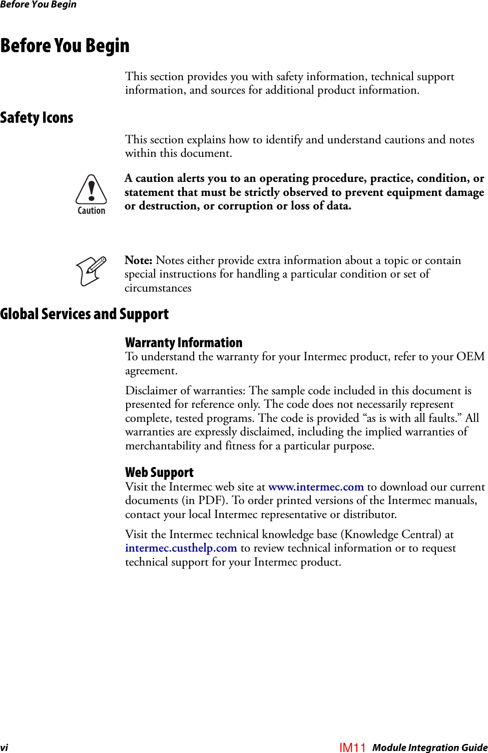 Before You Beginvi IM4 Module Integration GuideBefore You BeginThis section provides you with safety information, technical support information, and sources for additional product information.Safety IconsThis section explains how to identify and understand cautions and notes within this document.Global Services and SupportWarranty InformationTo understand the warranty for your Intermec product, refer to your OEM agreement.Disclaimer of warranties: The sample code included in this document is presented for reference only. The code does not necessarily represent complete, tested programs. The code is provided “as is with all faults.” All warranties are expressly disclaimed, including the implied warranties of merchantability and fitness for a particular purpose.Web SupportVisit the Intermec web site at www.intermec.com to download our current documents (in PDF). To order printed versions of the Intermec manuals, contact your local Intermec representative or distributor. Visit the Intermec technical knowledge base (Knowledge Central) at intermec.custhelp.com to review technical information or to request technical support for your Intermec product.A caution alerts you to an operating procedure, practice, condition, or statement that must be strictly observed to prevent equipment damage or destruction, or corruption or loss of data.Note: Notes either provide extra information about a topic or contain special instructions for handling a particular condition or set of circumstancesIM11