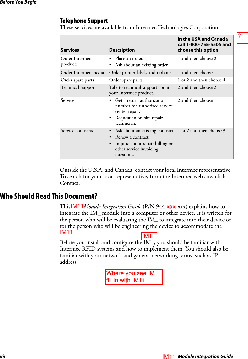Before You Beginvii IM4 Module Integration GuideTelephone SupportThese services are available from Intermec Technologies Corporation.Outside the U.S.A. and Canada, contact your local Intermec representative. To search for your local representative, from the Intermec web site, click Contact.Who Should Read This Document?This IM4 Module Integration Guide (P/N 944-632-xxx) explains how to integrate the IM4 module into a computer or other device. It is written for the person who will be evaluating the IM4 to integrate into their device or for the person who will be engineering the device to accommodate the IM4.Before you install and configure the IM4, you should be familiar with Intermec RFID systems and how to implement them. You should also be familiar with your network and general networking terms, such as IP address.Services DescriptionIn the USA and Canada call 1-800-755-5505 and choose this optionOrder Intermec products• Place an order.• Ask about an existing order.1 and then choose 2Order Intermec media Order printer labels and ribbons. 1 and then choose 1Order spare parts Order spare parts. 1 or 2 and then choose 4Technical Support Talk to technical support about your Intermec product.2 and then choose 2Service • Get a return authorization number for authorized service center repair.• Request an on-site repair technician.2 and then choose 1Service contracts • Ask about an existing contract.•Renew a contract.• Inquire about repair billing or other service invoicing questions.1 or 2 and then choose 3xxx__IM11Where you see IM__ fill in with IM11.IM11IM11IM11.?