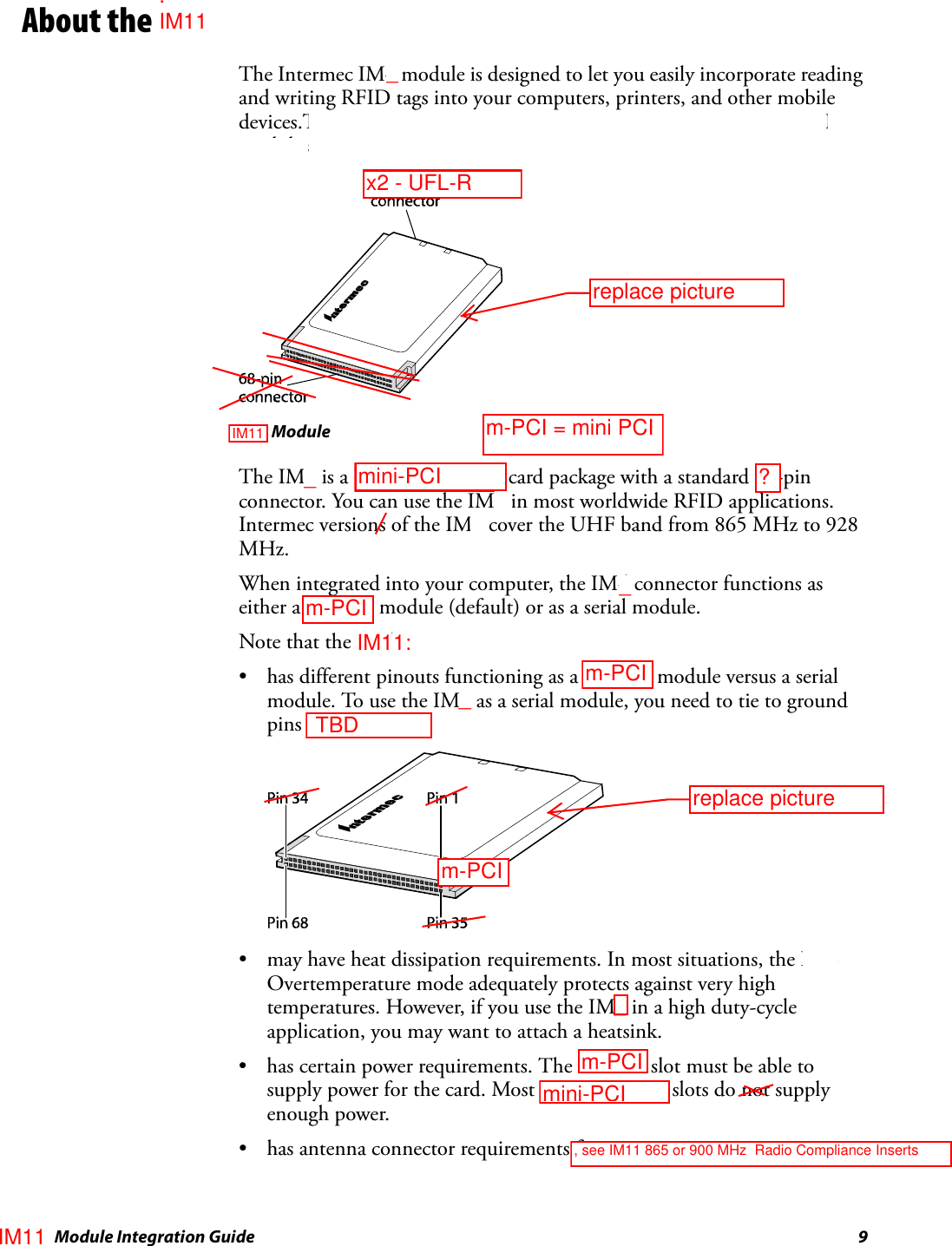  IM4 Module Integration Guide 9About the IM4The Intermec IM4 module is designed to let you easily incorporate reading and writing RFID tags into your computers, printers, and other mobile devices.The IM4 is an enhanced Intermec replacement for the existing IM3 module and the RFID PC card.IM4 ModuleThe IM4 is a PCMCIA Type II card package with a standard 68-pin connector. You can use the IM4 in most worldwide RFID applications. Intermec versions of the IM4 cover the UHF band from 865 MHz to 928 MHz.When integrated into your computer, the IM4 connector functions as either a PC card module (default) or as a serial module.Note that the IM4:• has different pinouts functioning as a PC card module versus a serial module. To use the IM4 as a serial module, you need to tie to ground pins 7, 44, and 45.• may have heat dissipation requirements. In most situations, the IM4 Overtemperature mode adequately protects against very high temperatures. However, if you use the IM4 in a high duty-cycle application, you may want to attach a heatsink.• has certain power requirements. The PC card slot must be able to supply power for the card. Most laptop PC card slots do not supply enough power.• has antenna connector requirements for its one antenna._____mini-PCIm-PCIm-PCIm-PCI = mini PCIx2 - UFL-R TBD, see IM11 865 or 900 MHz  Radio Compliance Insertsm-PCIIM11m-PCImini-PCI?. IM11IM11replace picturereplace pictureIM11: