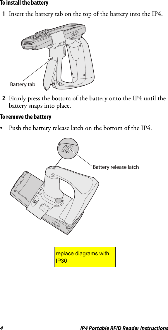 4 IP4 Portable RFID Reader InstructionsTo install the battery1Insert the battery tab on the top of the battery into the IP4.2Firmly press the bottom of the battery onto the IP4 until the battery snaps into place.To remove the battery• Push the battery release latch on the bottom of the IP4.Battery tabBattery release latchreplace diagrams with IP30